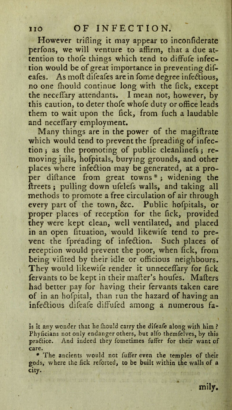 However trifling it may appear to inconfiderate perfons, we will venture to affirm, that a due at- tention to thofe things which tend to difFufe infec- tion would be of great importance in preventing dif- eafes. As moft difeafes arc in fome degree infedlious, no one fhould continue long with the Tick, except the neccflTary attendants. I mean not, however, by this caution, to deter thofe whofe duty or office leads them to wait upon the fick, from fuch a laudable and neceflary employment. Many things are in the power of the magiftrate which would tend to prevent the fpreadirig of infec- tion ; as the promoting of public cleanlinefs; re- moving jails, hofpitals, burying grounds, and other places where infedlion may be generated, at a pro- per diftance from great towns*; widening the ilreets; pulling down ufelefs walls, and taking all methods to promote a free circulation of air through every part of the town, &c. Public hofpitals, or proper places of reception for the fick, provided they were kept clean, well ventilated, and placed in an open fituation, would likewife tend to pre- vent the fpreading of infedUon. Such places of reception would prevent the poor, when fick, from being vifited by their idle or officious neighbours. They would likewife render it unneceflTary for fick fervants to be kept in their mailer’s houfes. Mailers had better pay for having their fervants taken care of in an hofpital, than run the hazard of having an infedtious difeafe diffufed among a numerous fa- is It any wonder that he Ihould carry the difeafe along with him ? Phyficians not only endanger others, but alfo themfelves, by this practice. And indeed they fometimes fuffer for their want of care. * The ancients would not fuffer even the temples of their gods, where the fick reforted, to be built within the walls of a city.