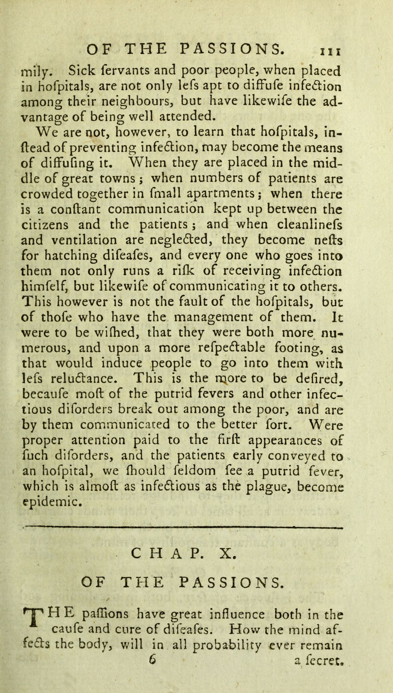 iTiily. Sick fervants and poor people, when placed in hofpitals, are not only lefs apt to diffufe infedion among their neighbours, but have likewife the ad- vantage of being well attended. We are not, however, to learn that hofpitals, in- ftead of preventing infedion, may become the means of diffufing it. When they are placed in the mid- dle of great towns; when numbers of patients are crowded together in fmall apartments; when there is a conftant communication kept up between the citizens and the patients; and when cleanlinefs and ventilation are negleded,' they become nefts for hatching difeafes, and every one who goes into them not only runs a rifk of receiving infedion himfelf, but likewife of communicating it to others. This however is not the fault of the hofpitals, but of thofe who have the management of them. It were to be wifhed, that they were both more^ nu- merous, and upon a more refpedable footing, as that would induce people to go into them with lefs reludance. This is the rQore to be defired, becaufe moft of the putrid fevers and other infec- tious diforders break out among the poor, and are by them communicated to the better fort. Were proper attention paid to the firft appearances of fuch diforders, and the patients early conveyed to an hofpital, we fhould feldom fee,a putrid fever, which is almofl: as infedious as the plague, become epidemic. C H A P. X. OF THE PASSIONS. H E pafTions have great influence both in the caufe and cure of difeafes. How the mind af- feds the body, Vv'ill in all probability ever remain 6 a fccret.