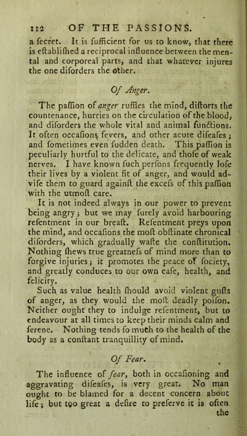 a ft'cret. It is fufficient for us to know, that there is eftablifhed a reciprocal influence between the men- tal and corporeal parts^ and that whatever injures the one diforders the other. Of Anger, The pafflon of anger ruffles the mind, diftorts the countenance, hurries on the circulation of the blood;^ and diforders the whole vital and animal fundtionSi It often occafion^ fevers, and other acute difeafes ; and fometimes even fudden death. This pafflon is peculiarly hurtful to the delicate, and thofe of weak nerves. I have known fuch perfons frec]uently lofe their lives by a violent fit of anger, and would ad- vife them to guard againft the excefs of this pafflon with the utmofl care. It is not indeed always in our power to prevent being angry j but we may furely avoid harbouring refentmenc in our breaft. Refentment preys upon the mind, and occafions the moft obftinate chronical diforders, which gradually wafte the conftitution. Nothing Ihews true greatnefs of mind more than to forgive injuries; it promotes the peace of fociety, and greatly conduces to our own eafe, health, and felicity. Such as value health fiiould avoid violent gufts of anger, as they would the mofl: deadly poifon. Neither ought they to indulge refentment, but to endeavour at all times to keep their minds calm and ferene. Nothing tends fo much to the health of the body as a conftant tranquillity of mind. Of Fear, The influence of fear^ both in occafioning and aggravating difeafes, is very great. No man ought to be blamed for a decent concern about life; but tgo great a dcfire to preferve it is often the