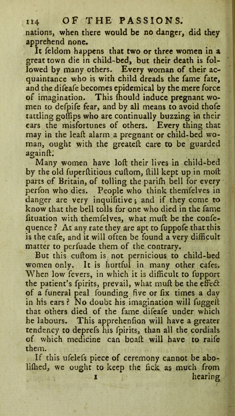 nations, when there would be no danger, did they apprehend none. It feldom happens that two or three women in a great town die in child-bed, but their death is fol- lowed by many others. Every woman of their ac- quaintance who is with child dreads the fame fate, and the difeafe becomes epidemical by the mere force of imagination. This Ihould induce pregnant wo- men to defpife fear, and by all means to avoid thofe tattling goffips who are continually buzzing in their cars the misfortunes of others. Every thing that may in the leaft alarm a pregnant or child-bed wo- man, ought with the greatefl: care to be guarded againft. Many women have loft their lives in child-bed by the old fuperftitious cuftom, ftill kept up in moft parts of Britain, of tolling the parifli bell for every perfon who dies. People who think themfelves in danger are very inquifttive; and if they come to know that the bell tolls for one who died in the fame fituation with themfelves, what muft be the confe- quence ? Af any rate they are apt to fuppofe that this is the cafe, and it will often be found a very difficult matter to perfuade them of the contrary. But this cuftom is not pernicious to child-bed women only. It is hurtful in many other cafes. When low fevers, in which it is difficult to fupport the patient's fpirits, prevail, what muft be the effed of a funeral peal founding five or fix times a day in his ears ? No doubt his imagination will fuggeft that others died of the fame difeafe under which he labours. This apprehenfion will have a greater tendency to deprefs his fpirits, than all the cordials of which medicine can boaft will have to raife them. If this ufelefs piece of ceremony cannot be abo- lifhed, we ought to keep the fick as much from I hearing