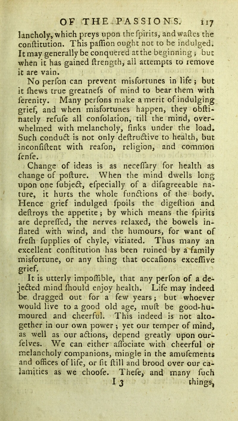 lancholy, which preys upon thefpirits, andwaftes the conftitution. This paflion ought not to be indulged. It may generally be conquered at the beginnings but when it has gained ftrength, all attempts to remove it are vain. No perfon can prevent misfortunes in life 5 but it fhews true greatnefs of mind to bear them with ferenity. Many perfons make a merit of indulging grief, and when misfortunes happen, they obfti- nately refufe all confolation, till the mind, over- whelmed with melancholy, finks under the load. Such condu61: is not only deftru6live to health, but inconfiftent with reafon, religion, and common fenfe. Change of ideas is as neceffary for health as change of pofture. When the mind dwells long upon one fubjedt, efpecially of a difagreeable na- ture, it hurts the whole fundlions of the body. Hence grief indulged fpoils the digeftion and deftroys the appetite 5 by which means the fpirits are depreffed, the nerves relaxed, the bowels in- flated with wind, and the humours, for want of frefh fupplies of chyle, vitiated. Thus many an excellent conftitution has been ruined by a family misfortune, or any thing that occaflons excefllve grief. It is utterly impoflible, that any perfon of a de- jefted mind fliould enjoy health. Life may indeed be dragged out for a few years; but whoever would live to a good old age, muft be good-hu- moured and cheerful. This indeed is not alto- gether in our own power ; yet our temper of mind, as well as our adlions, depend greatly upon our- felves. We can either aflbciate with cheerful or melancholy companions, mingle in the amufements and offices of life, or fit ftill and brood over our ca- lamities as we choofe. Thefe, and many fuch I 3 things,