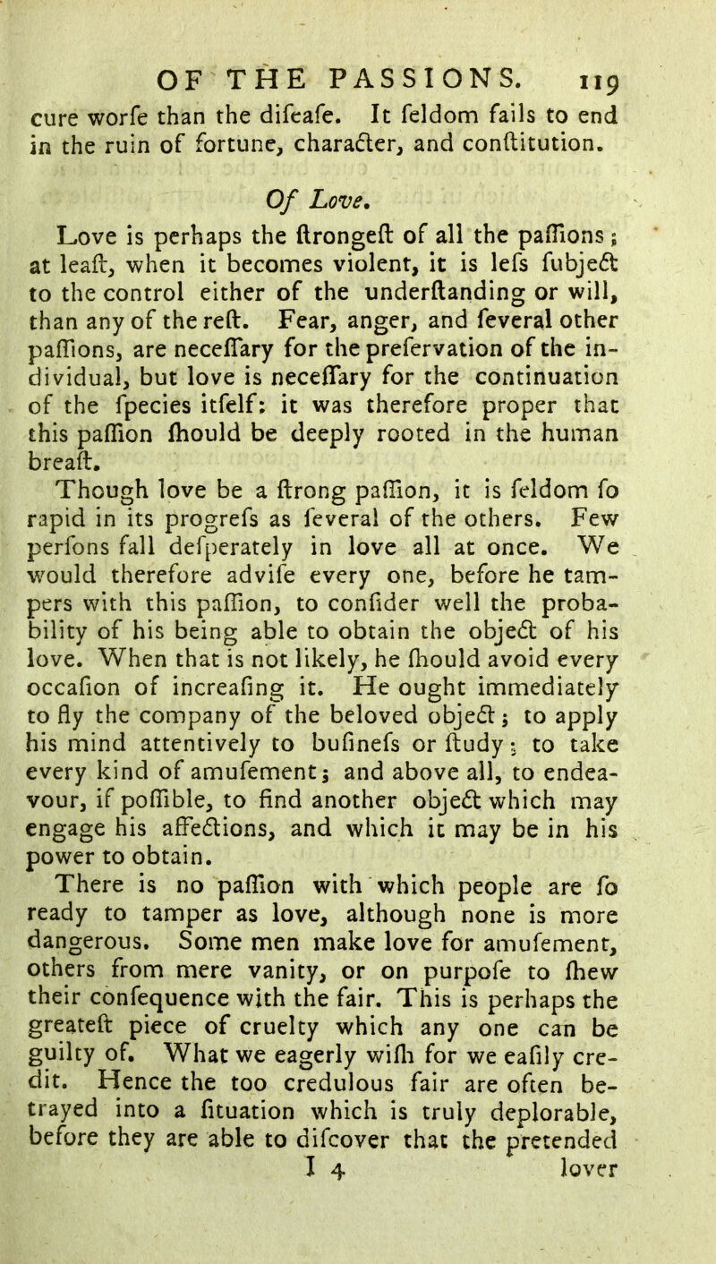 cure worfe than the difcafe. It feldom fails to end in the ruin of fortune, charadlcr, and conftitution. Of Love, Love is perhaps the ftrongeft of all the paflions; at lead, when it becomes violent, it is lefs fubjed to the control either of the underftanding or will, than any of the reft. Fear, anger, and feveral other paftions, are neceflary for the prefervation of the in- dividual, but love is neceflary for the continuation of the fpecies itfelf; it was therefore proper that this paflion fhould be deeply rooted in the human breaft. Though love be a ftrong paflion, it is feldom fo rapid in its progrefs as feveral of the others. Few perfons fall defperately in love all at once. We would therefore advife every one, before he tam- pers with this pafTion, to conflder well the proba- bility of his being able to obtain the objed: of his love. When that is not likely, he fliould avoid every occafion of increafing it. He ought immediately to fly the company of the beloved objed; to apply his mind attentively to bufinefs or ftudy to take every kind of amufement j and above all, to endea- vour, if pofTible, to find another objed which may engage his afl^edions, and which it may be in his power to obtain. There is no paflion with which people are fo ready to tamper as love, although none is more dangerous. Some men make love for amufement, others from mere vanity, or on purpofe to fhew their confequence with the fair. This is perhaps the greateft piece of cruelty which any one can be guilty of. What we eagerly wifli for we eaflly cre- dit. Hence the too credulous fair are often be- trayed into a fituation which is truly deplorable, before they are able to difcover that the pretended I 4 lover