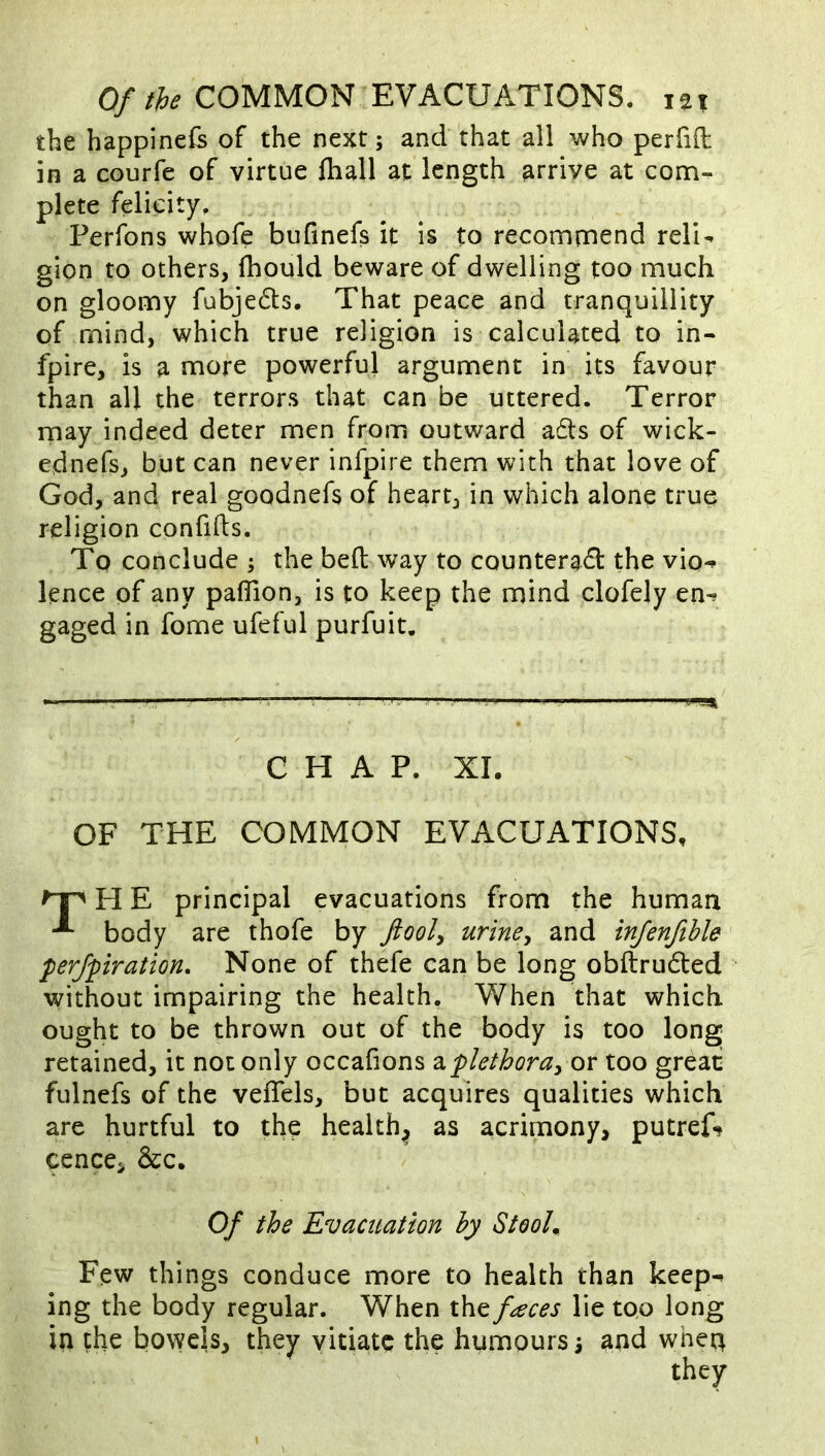 the happinefe of the next; and that all who perfifl in a courfe of virtue fhall at length arrive at com- plete felicity. Perfons whofe bufinefs it is to recommend reli^ gion to others, fhould beware of dwelling too much on gloomy fubjedts. That peace and tranquillity of mind, which true religion is calculated to in- fpire, is a more powerful argument in its favour than all the terrors that can be uttered. Terror rnay indeed deter men from outward a£ls of wick- ednefs, but can never infpire them with that love of God, and real goodnefs of heart, in which alone true religion confids. To conclude 5 the bed way to counteract the vio^ lence of any pafTion, is to keep the mind clofely en-» gaged in fome ufeful purfuit. CHAP. XL OF THE COMMON EVACUATIONS, H E principal evacuations from the human body are thofe by ftooly urine^ and injenfthle perjpiration. None of thefe can be long obftruCled without impairing the health. When that which ought to be thrown out of the body is too long retained, it not only occafions diplethora^ or too great fulnefs of the veflels, but acquires qualities which are hurtful to the healthy as acrimony, putreL ^ence, &c. Few things conduce more to health than keep^ ing the body regular. When the faces lie too long in the bowels, they vitiate the humours 3 and when Of the Evacuation by Stooh they