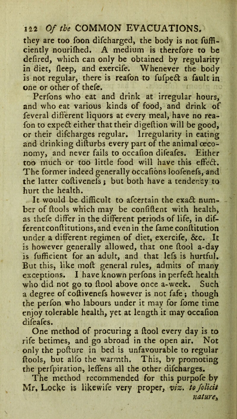 they are too foon difcharged, the body is not fuffi- ciently nouriflied. A medium is therefore to be defired, which can only be obtained by regularity in diet, fleep, and exercife. Whenever the body is not regular, there is reafon to fufpefl: a fault in one or other of thefe. Perfons who eat and drink at irregular hours, and who eat various kinds of food, and drink of feveral different liquors at every meal, have no rea- fon to expe6t either that their digeftion will be good, or their difcharges regular. Irregularity in eating and drinking difturbs every part of the animal oeco- nomy, and never fails to occafion difeafes. Either too much or too little food will have this effedt. The former indeed generally occafions loofenefs, and the latter coftivenefs^ but both have a tendency to hurt the health. It would be difEcult to afcertain the exadb num- ber of ftools which may be confident with health, as thefe differ in the different periods of life, in dif- fcrentconditutions, and even in the fameconditution under a different regimen of diet, exercife, &c. It is however generally allowed, that one dool a-day is fufficient for an adult, and that lefs is hurtful. But this, like mod general rules, admits of many exceptions. I have known perfons in perfe6b health who did not go to dool above once a-week. Such a degree of codivenefs however is not fafe; though the perfon who labours under it may for fome time enjoy tolerable health, yet at length it may occafion difeafes. One method of procuring a dool every day is to rife betimes, and go abroad in the open air. Not only the podure in bed is unfavourable to regular dools, but alfo the warmth, This, by promoting the perfpiration, leffens all the other difcharges. The method recommended for this purpofe by Mr, Locke is likewife very proper, viz, toJolicit nature^