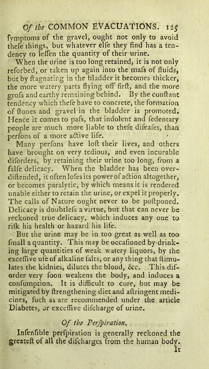 fymptoms of the gravel, ought not only to avoid thefe things, but whatever elfe they find has a ten- dency to lefien the quantity of their urine. When the urine is too long retained, it is not only reforbed, or taken up again into the rriafs of fluids^ but by ftagnating in the bladder it becomes thicker, the more watery parts flying off firff, and the more grofs and earthy remaining behind. By the conflant tendency which thefe have to concrete, the formation of ffones and gravel in the bladder is promoted. Hence it comes to pafs, that indolent and fedentary people are much m.ore liable to thefe difeafes, than perfons of a more active life. Many perfons have loil their lives, and others have brought on very tedious, and even incurable diforders, by retaining their urine too long, from a falfe delicacy. When the bladder has been over- diftended, it often lofes its power of adlion altogether, or becomes paralytic, by which means it is rendered unable either to retain the urine, or expel it properly. The calls of Nature ought never to be poftponed. Delicacy is doubtlefs a virtue, but that can never be reckoned true delicacy, which induces any one to rifk his health or hazard his life. But the urine may be in too great as well as too fmall a quantity. This may be occafioned by^drink- ing large quantities of weak watery liquors, by the excefTive ufe of alkaline falts, or any thing that ftimu- lates the kidnies, dilutes the blood, 6cc. This dif- order very foon weakens the body, and induces a confumption. It is difficult to cure, but may be mitigated by ftrengthening diet and aflringent medi- cines, fuch as are recommended under the article Diabetes, or exceffive difcharge of urine. Of the Perfpiration. Infenfible perfpiration is generally reckoned the greateft of all the difcharges from the human bodv. it