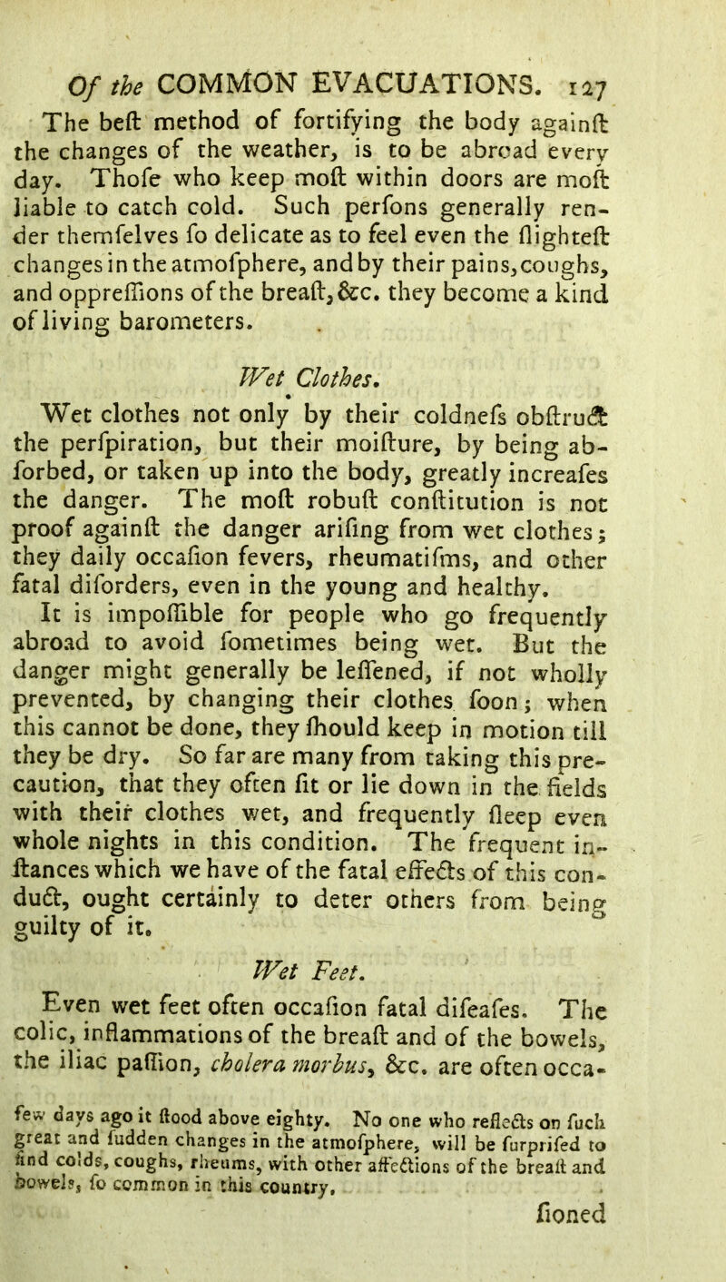 The beft method of fortifying the body againft the changes of the weather, is to be abroad every day. Thofe who keep moft within doors are moft liable to catch cold. Such perfons generally ren- der themfelves fo delicate as to feel even the flighteft changes in the atmofphere, and by their pains,coughs, and opprelTions of the bread, &c. they become a kind of living barometers. Wet Clothes. Wet clothes not only by their coldnefs obftrucS the perfpiration, but their moifture, by being ab- forbed, or taken up into the body, greatly increafes the danger. The moft robuft conftitution is not proof againft the danger arifing from wet clothes; they daily occafion fevers, rheumatifms, and other fatal diforders, even in the young and healthy. It is impoftible for people who go frequently abroad to avoid fometimes being wet. But the danger might generally be leflened, if not wholly prevented, by changing their clothes foon; when this cannot be done, they fhould keep in motion till they be dry. So far are many from taking this pre- caution, that they often fit or lie down in the fields with their clothes wet, and frequently deep even whole nights in this condition. The frequent in- ftances which we have of the fatal eiteds of this con- duft, ought certainly to deter others from being guilty of it. Wet Feet, Even wet feet often occafion fatal difeafes. The colic, inflammations of the bread and of the bowels, the iliac palTion, cholera morbus^ &c, are often occa- few days ago it ftood above eighty. No one who refleas on fucli great and fudden changes in the atmofphere, will be furpiifed to find colds, coughs, rheums, with other affections of the brealt and towels, fo common in this country, fioned