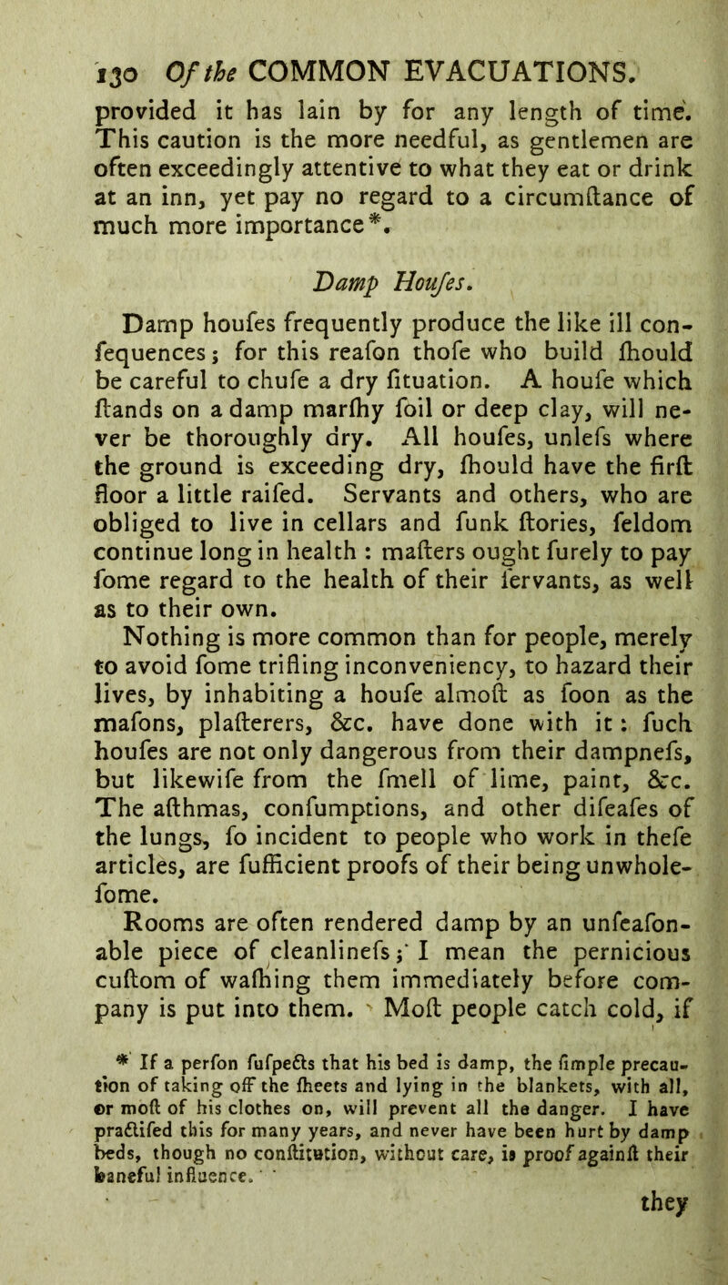 provided it has lain by for any length of time. This caution is the more needful, as gentlemen are often exceedingly attentive: to what they eat or drink at an inn, yet pay no regard to a circumilance of much more importance^. Damp Houjes. Damp houfes frequently produce the like ill con- fequences; for this reafon thofe who build ftiould be careful to chufe a dry fituation. A houfe which Hands on a damp marfhy foil or deep clay, will ne- ver be thoroughly dry. All houfes, unlefs where the ground is exceeding dry, fhould have the firft floor a little raifed. Servants and others, who are obliged to live in cellars and funk ftories, feldom continue long in health : mafters ought furely to pay fome regard to the health of their fervants, as well as to their own. Nothing is more common than for people, merely to avoid fome trifling inconveniency, to hazard their lives, by inhabiting a houfe almofl: as foon as the mafons, plafterers, &c. have done with it: fuch houfes are not only dangerous from their dampnefs, but likewife from the fmell of lime, paint, &c. The afthmas, confumptions, and other difeafes of the lungs, fo incident to people who work in thefe articles, are fufficient proofs of their being unwhole- fome. Rooms are often rendered damp by an unfcafon- able piece of cleanlinefs I mean the pernicious cuftom of walking them immediately before com- pany is put into them. ' Mofl: people catch cold, if * If a perfon fufpefts that his bed is damp, the fimple precau- tion of taking oiF the fheets and lying in the blankets, with all, ©r moft of his clothes on, will prevent all the danger. I have praftifed this for many years, and never have been hurt by damp beds, though no confetotion, without care, is proof againll their baneful influence. ' they