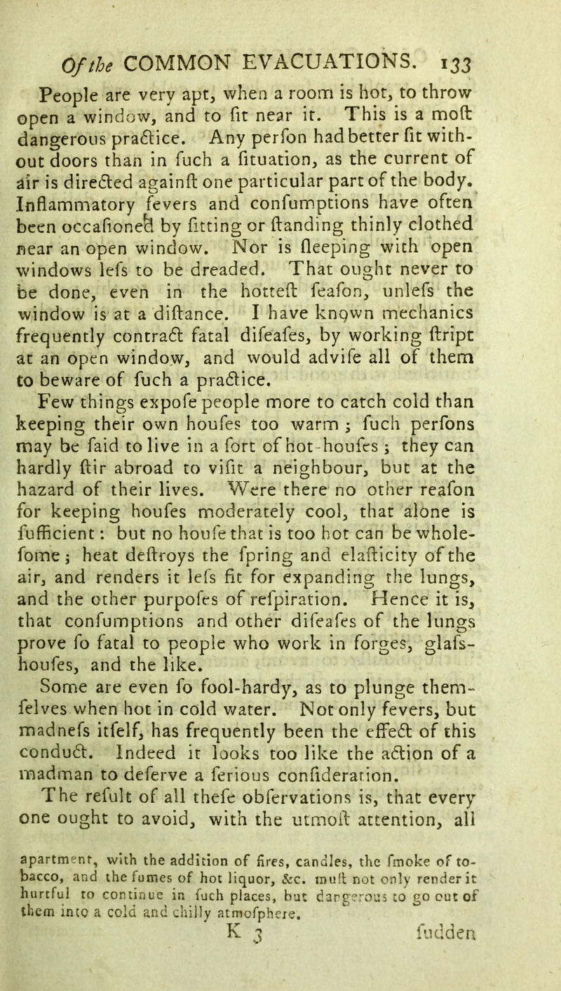 People are very apt, when a rooin is hot, to throw open a window, and to fit near it. This is a mod: dangerous pradlice. Any perfon had better fit with- out doors than in fuch a fituation, as the current of air is diredled againfi; one particular part of the body. Inflammatory fevers and confumptions have often been occafione^ by fitting or (landing thinly clothed near an open window. Nor is fleeping with open windows lefs to be dreaded. That ought never to be done, even in the hotted: feafon, unlefs the window is at a diftance. I have knpwn mechanics frequently contradl fatal difeafes, by working ftript at an open window, and would advife all of them to beware of fuch a pradlice. Few things expofe people more to catch cold than keeping their own houfes too warm ; fuch perfons may be faid to live in a fort of hot~houfes ; they can hardly ftir abroad to vifit a neighbour, but at the hazard of their lives. Were there no other reafon for keeping houfes moderately cool, that alone is fufficient: but no houfe that is too hot can be whole- fome j heat deftroys the fpring and elailicity of the air, and renders it lefs fit for expanding the lungs, and the other purpofes of refpiration. Hence it is, that confumptions and other difeafes of the lungs prove fo fatal to people who work in forges, glafs- houfes, and the like. Some are even fo fool-hardy, as to plunge them- felves when hot in cold water. Not only fevers, but madnefs itfelf, has frequently been the effedl of this condudl. Indeed it looks too like the adlion of a madman to deferve a ferious confiderarion. The refult of all thefe obfervations is, that every one ought to avoid, with the mmoil attention, all apartment, with the addition of fires, candles, the fmoke of to- bacco, and the fumes of hot liquor, &c. mu(l not only render it hurtful to continue in fuch places, but dangerous to go cut of them into a cold and chilly atmofpheie. ^ 3 fuddea
