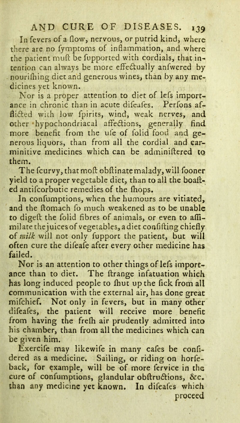 In fevers of a flow, nervous, or putrid kind, where there are no fynnptoms of inflamnnation, and where the patient muft be fupported with cordials, that in- tention can always be more effedlually anfwered by nourifhing diet and generous Vv^ines, than by any me« dicines yet known. Nor is a proper attention to diet of lefs import- ance in chronic than in acute difeafes. Perfons af- flifted with low fpirits, wind, weak nerves, and other hypochondriacal affedions, generally find more benefit from the ufe of folid food and ge- nerous liquors, than from all the cordial and car- minitive medicines which can be adininiftered tQ them. The fcurvy, that moftobfiinatemalady, will fooner yield to a proper vegetable diet, than to all the boail- cd antifcorbutic remedies of the Ihops. In confumptions, when the humours are vitiated, and the ftomach fo much weakened as to be unable to digeft the folid fibres of animals, or even to afll- milate thejuicesof vegetables, a diet confifling chiefly of milk will not only fupport the patient, but will often cure the difeafe after every other medicine has failed. Nor is an attention to other things of lefs import- ance than to diet. The ftrange infatuation which has long induced people to fhut up the fick from all communication with the external air, has done great mifehief. Not only in fevers, but in many other difeafes, the patient will receive more benefit from having the frefh air prudently admitted into his chamber, than from all the medicines which can be given him. Exercife may likewife in many cafes be confi- dered as a medicine. Sailing, or riding on horfe- back, for example, will be of more fervice in the cure of confumptions, glandular obftrudtions, &c. than any medicine yet known. In difeafes which proceed