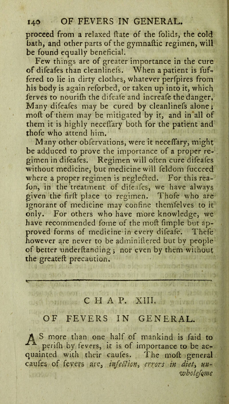 proceed from a relaxed (late of the folids, the cold bath, and other parts of the gymnaftic regimen, will be found equally beneficial. Few things are of greater importance in the cure of difeafes than cleanlinefs. When a patient is fuf-r fered to lie in dirty clothes, whatever perfpires from his body is again reforbed, or taken up into it, which ferves to nourifh the difeafe and increafe the danger, Many difeafes may be cured by cleanlinefs alone; moft of them may be mitigated by it, and in‘all of them it is highly necefTary both for the patient and thofe who attend him. Many other obfervations, were it necefTary, might be adduced to prove the importance of a proper re- gimen in difeafes. Regimen will often cure difeafes without medicine, but medicine will feldom fuccced where a proper regimen is negledled. For this rea- fon, in the treatment of difeafes, we have always given the firft place to regimen. Thofe who are ignorant of medicine may confine themfelves to it only. For others who have more knowledge, we have recommended fome of the moft fimple but ap- proved forms of medicine in every difeafe. Thefe however are never to be adminiftered but by people of better underftanding; nor even by them without the greateft precaution. CHAP. XIII, OF FEVERS IN GENERAL. A S more than one half of m.ankind is fald to perifli by fevers, it is of importance to be ac- quainted with their caufes. The moft general caufes of fevers are, infe^ion^ errors m diet^ un- wholeJ<i7ne