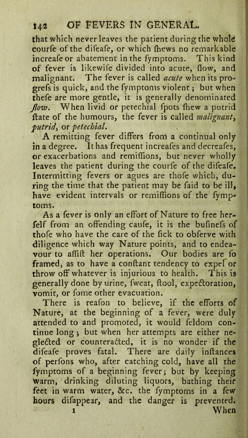 that which never leaves the patient during the whold courfe of the difeafe, or which (hews no remarkable I increafe or abatement in the fymptoms. This kind j of fever is likewife divided into acute, (low, and | malignant. The fever is called acute when its pro- | grefs is quick, and the fymptoms violent; but wheti thefe are more gentle, it is generally denominated Jlow. When livid or petechial fpots (hew a putrid ftate of the humours, the fever is called malignant^ putrid^ or petechial, A remitting fever differs from a continual only in a degree. It has frequent increafes and decreafes, or exacerbations and remi(fions, but never wholly leaves the patient during the courfe of the difeafe. Intermitting fevers or agues are thofe v/hich, du- ring the time that the patienj: may be faid to be ill, ' have evident intervals or remilfions of the fymp- toms. As a fever is only an effort of Nature to free hcr^ felf from an offending caufe, it is the bufinefs of thofe who have the care of the fick to obferve with diligence which way Nature points, and to endea- vour to affift her operations. Our bodies are fo framed, as to have a conftant tendency to expef or throw off whatever is injurious to health. This is generally done by urine, fweat, flool, expedoration, vomit, or fome other evacuation. There is reafon to believe, if the efforts of Nature, at the beginning of a fever, were duly attended to and promoted, it would feldom con- tinue long ^ but when her attempts are either ne- gleded or counterabted, it is no wonder if the difeafe proves fatal. There are daily inftances of perfons who, after catching cold, have all the fymptoms of a beginning fever; but by keeping warm, drinking diluting liquors, bathing theif feet in warm water, &c. the fymptoms in a few hours difappear, and the danger is prevented. I When