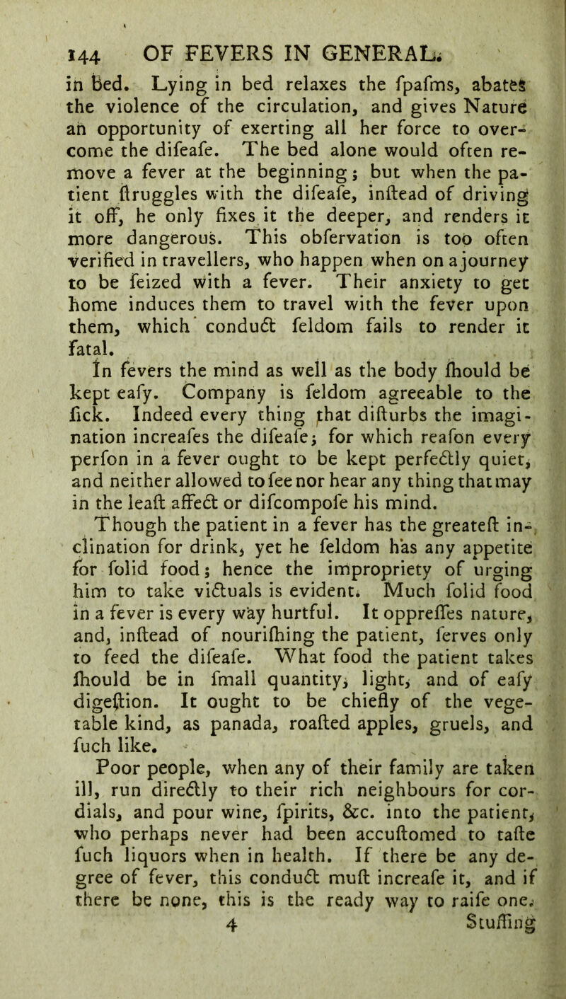 in Bed. Lying in bed relaxes the fpafms, abates the violence of the circulation, and gives Nature an opportunity of exerting all her force to over- come the difeafe. The bed alone would often re- move a fever at the beginning 5 but when the pa- tient ttruggles with the difeafe, inftead of driving it off, he only fixes it the deeper, and renders it more dangerous. This obfervation is too often verified in travellers, who happen when on ajourney to be feized with a fever. Their anxiety to get home induces them to travel with the fever upon them, which condu6t feldom fails to render it fatal. in fevers the mind as well as the body fhould be kept eafy. Company is feldom agreeable to the fick. Indeed every thing ;:hat difturbs the imagi- nation increafes the difeafe; for which reafon every perfon in a fever ought to be kept perfedlly quiet; and neither allowed to fee nor hear any thing thatmay in the leafl; affed or difcompofe his mind. Though the patient in a fever has the greatefl: in-, clination for drinks yet he feldom has any appetite for folid food; hence the impropriety of urging him to take viduals is evident^ Much folid food in a fever is every w’ay hurtful. It opprefles nature, and, inftead of nourifhing the patient, ferves only to feed the difeafe. What food the patient takes fliould be in fmall quantity; light; and of eafy digefiiion. It ought to be chiefly of the vege- table kind, as panada, roafted apples, gruels, and fuch like. Poor people, when any of their family are taken ill, run diredlly to their rich neighbours for cor- dials, and pour wine, fpirits, &c. into the patient; who perhaps never had been accuftomed to tafte fuch liquors when in health. If there be any de- gree of fever, this condud muft increafe it, and if there be none, this is the ready way to raife one.’ 4 $ tufting