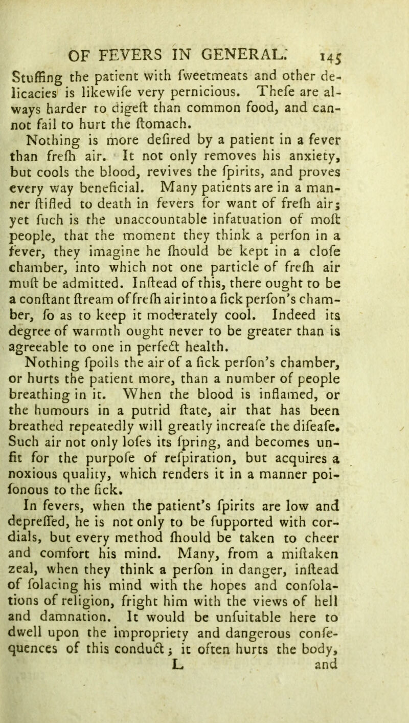 Stuffing the patient with fweetmeats and other de- licacies is likewife very pernicious. Thefe are al- ways harder to digeft than common food, and can- not fail to hurt the ftomach. Nothing is more defired by a patient in a fever than frefh air. It not only removes his anxiety, but cools the blood, revives the fpirits, and proves every way beneficial. Many patients are in a man- ner ftifled to death in fevers for want of frefh air; yet fuch is the unaccountable infatuation of moil people, that the moment they think a perfon in a fever, they imagine he fhould be kept in a clofe chamber, info which not one particle of frefh air mufl: be admitted. Inftead of this, there ought to be a conftant ftream of frefh airintoa Tick perfon*s cham- ber, fo as to keep it moderately cool. Indeed its degree of warmth ought never to be greater than is agreeable to one in perfedt health. Nothing fpoils the air of a Tick perfon’s chamber, or hurts the patient more, than a number of people breathing in it. When the blood is inflamed, or the humours in a putrid ftate, air that has been breathed repeatedly will greatly increafe the difeafe* Such air not only lofes its fpring, and becomes un- fit for the purpofe of refpiration, but acquires a noxious quality, which renders it in a manner poi- fonous to the Tick. In fevers, when the patient’s fpirits are low and depreflfed, he is not only to be fupported with cor- dials, but every method fhould be taken to cheer and comfort his mind. Many, from a miflaken zeal, when they think a perfon in danger, inftead of folacing his mind with the hopes and confola- tions of religion, fright him with the views of hell and damnation. It would be unfuitable here to dwell upon the impropriety and dangerous confe- qucnces of this condudl; it often hurts the body, L and