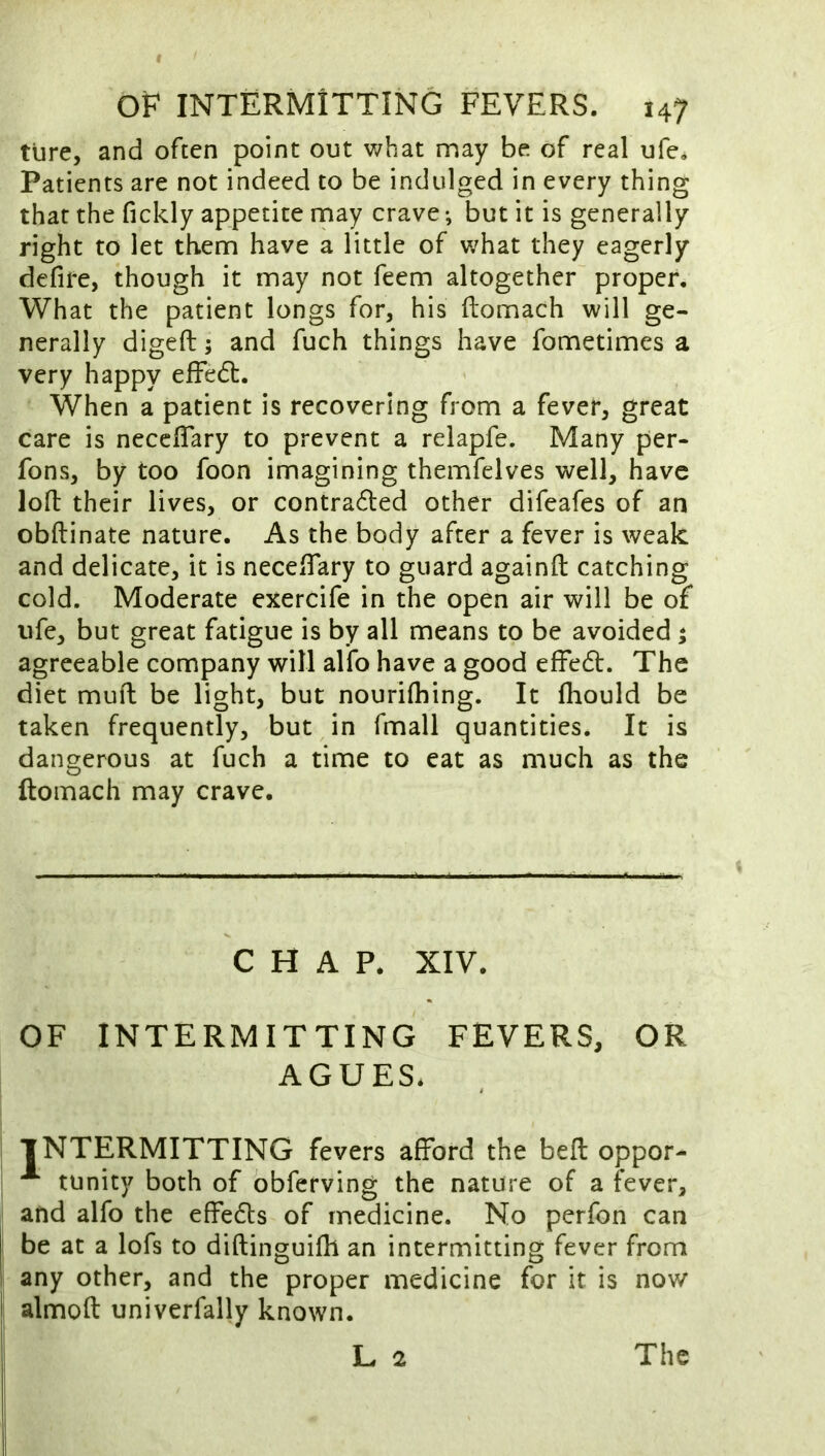 ture, and often point out v/hat may be of real ufe. Patients are not indeed to be indulged in every thing that the fickly appetite may crave; but it is generally right to let them have a little of v;hat they eagerly defife, though it may not feem altogether proper. What the patient longs for, his ftomach will ge- nerally digeft; and fuch things have fometimes a very happy effedt. When a patient is recovering from a fever, great care is necefiTary to prevent a relapfe. Many per- fons, by too foon imagining themfelves well, have lofi: their lives, or contradled other difeafes of an obftinate nature. As the body after a fever is weak and delicate, it is necefiTary to guard againfl: catching cold. Moderate exercife in the open air will be of life, but great fatigue is by all means to be avoided ; agreeable company will alfo have a good effedt. The diet muft be light, but nourifliing. It fiiould be taken frequently, but in fmall quantities. It is dangerous at fuch a time to eat as much as the ftomach may crave. CHAP. XIV. OF INTERMITTING FEVERS, OR AGUES. INTERMITTING fevers afford the befi; oppor- tunity both of obfetving the nature of a fever, and alfo the effedls of medicine. No perfon can be at a lofs to diftinguilh an intermitting fever from any other, and the proper medicine for it is now almofi: univerfally known.