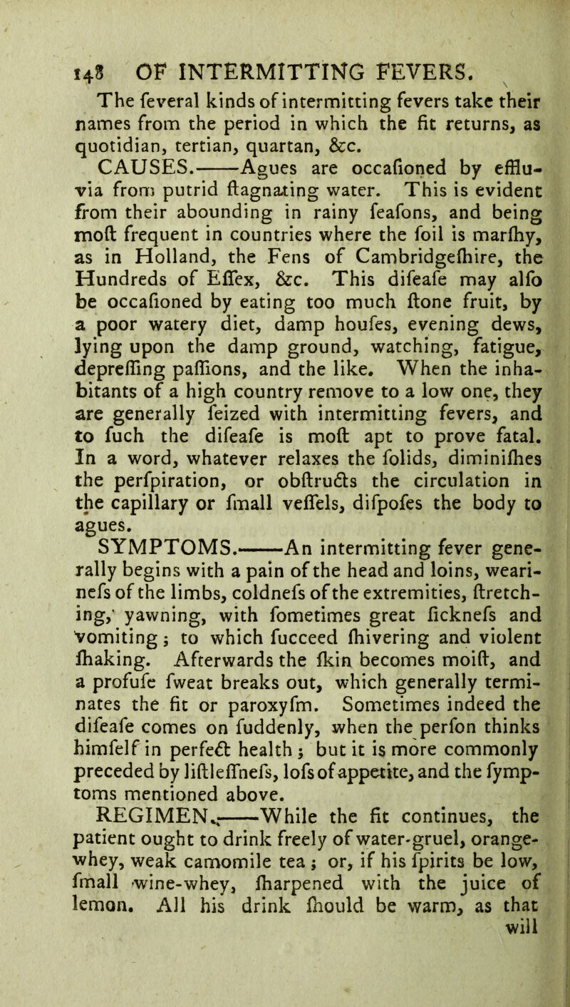 The feveral kinds of intermitting fevers take their names from the period in which the fit returns, as quotidian, tertian, quartan, &c. CAUSES. Agues are occafioned by efflu- via from putrid flagnating water. This is evident from their abounding in rainy feafons, and being moft frequent in countries where the foil is marfhy, as in Holland, the Fens of Cambridgefhire, the Hundreds of Eflex, &c. This difeafe may alfo be occafioned by eating too much ftone fruit, by a poor watery diet, damp houfes, evening dews, lying upon the damp ground, watching, fatigue, deprcfflng pafTions, and the like. When the inha- bitants of a high country remove to a low one, they are generally feized with intermitting fevers, and to fuch the difeafe is moft apt to prove fatal. In a word, whatever relaxes the folids, diminifhes the perfpiration, or obftruds the circulation in the capillary or fmall vefTels, difpofes the body to agues. SYMPTOMS. An intermitting fever gene- rally begins with a pain of the head and loins, weari- nefs of the limbs, coldnefs of the extremities, ftretch- ing,‘ yawning, with fometimes great ficknefs and Vomiting; to which fucceed fhivering and violent lhaking. Afterwards the fkin becomes moift, and a profufc fweat breaks out, which generally termi- nates the fit or paroxyfm. Sometimes indeed the difeafe comes on fuddenly, when the perfon thinks himfelf in perfed health ; but it is more commonly preceded by liftlefTnefs, lofs of appetite, and the fymp- toms mentioned above. REGIMEN.^ While the fit continues, the patient ought to drink freely of water-gruel, orange- whey, weak camomile tea ; or, if his Ipirits be low, fmall wine-whey, lharpened with the juice of lemon. All his drink fhould be warm, as that will