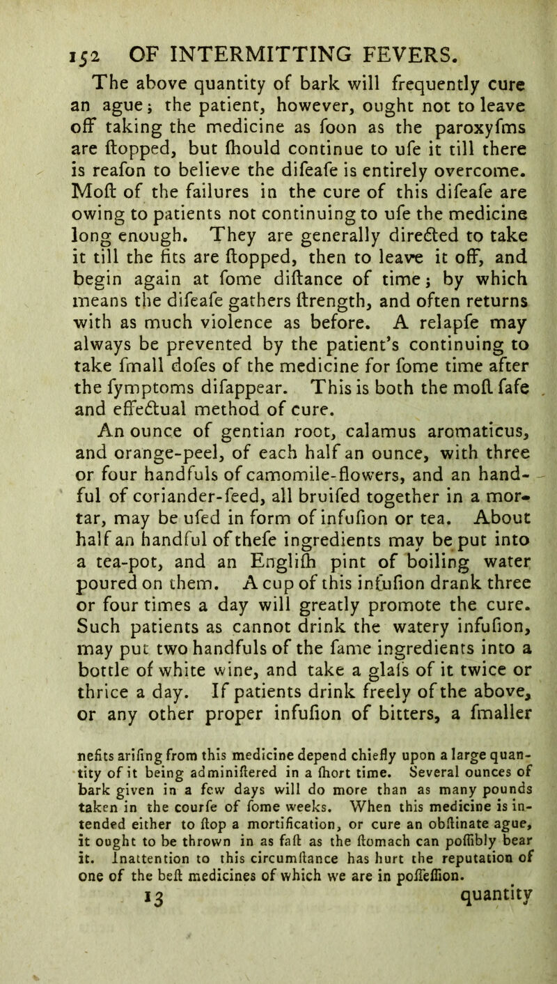 The above quantity of bark will frequently cure an ague; the patient, however, ought not to leave off taking the medicine as foon as the paroxyfms are flopped, but Ihould continue to ufe it till there is reafon to believe the difeafe is entirely overcome. Mofl of the failures in the cure of this difeafe are owing to patients not continuing to ufe the medicine long enough. They are generally diredled to take it till the fits are flopped, then to lea\re it off, and begin again at fome diflance of time 5 by which means the difeafe gathers flrength, and often returns with as much violence as before. A relapfe may always be prevented by the patient’s continuing to take fmall dofes of the medicine for fome time after the fymptoms difappear. This is both the mofl fafe and effedlual method of cure. An ounce of gentian root, calamus aromaticus, and orange-peel, of each half an ounce, with three or four handfuls of camomile-flowers, and an hand- ful of coriander-feed, all bruifed together in a mor- tar, may be ufed in form of infufion or tea. About half an handful of thefe ingredients may be put into a tea-pot, and an Englifli pint of boiling water poured on them. A cup of this infufion drank three or four times a day will greatly promote the cure. Such patients as cannot drink the watery infufion, may put two handfuls of the fame ingredients into a bottle of white wine, and take a glals of it twice or thrice a day. If patients drink freely of the above, or any other proper infufion of bitters, a fmaller nefits arifing from this medicine depend chiefly upon a large quan- tity of it being adminiflered in a fhort time. Several ounces of bark given in a few days will do more than as many pounds taken in the courfe of fome weeks. When this medicine is in- tended either to flop a mortification, or cure an obfllnate ague, it ought to be thrown in as faft as the ftomach can poflibly bear it. Inattention to this circumliance has hurt the reputation of one of the bell medicines of which w'e are in polTeflion. 13 quantity