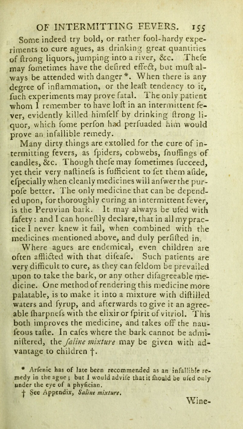 Some indeed try bold, or rather fool-hardy expe- riments to cure agues, as drinking great quantities of ftrong liquors, jumping into a river, &c. Thefe may fometimes have the defired effedf, but muft al- ways be attended with danger*. When there is any degree of inflammation, or the leafl: tendency to it, fuch experiments may prove fatal. The only patient whom I remember to have lofl: in an intermittent fe- ver, evidently killed himfelf by drinking flrong li- quor, which fome perfon had perfuaded him would prove an infallible remedy. Many dirty things are extolled for the cure of in- termitting fevers, as fpiders, cobv</ebs, fnuffings of candles, &c. Though thefe may fometimes fucceed, yet their very naftinefs is fufficient to fet them afide, efpecially when cleanly medicines will anfwerthe pur- pofe better. The only medicine that can be depend- ed upon, for thoroughly curing an intermittent fever, is the Peruvian bark. It may always be ufed with fafety: and I can honefliy declare, that in all my prac- tice I never knew it fail, when combined with the medicines mentioned above, and duly perfifted in. Where agues are endemical, even children are often afflidted with that difeafe. Such patients are very difficult to cure, as they can feldom be prevailed upon to take the bark, or any other difagreeable me- dicine. One method of rendering this medicine more palatable, is to make it into a mixture with diftiiled waters and fyrup, and afterwards to give it an agree- able ffiarpnefs with the elixir or fpirit of vitriol. This both improves the medicine, and takes off the nau- feous tafte. In cafes where the bark cannot be admi- niftered, the Jaline mixture may be given with ad- vantage to children f. • Arfenic has of late been recommen.ded as an infal!ible re- medy in the ague ; but 1 would advife that it fhould be ufed only under the eye of a phyfician. + See Appendix, Salim mixture^ Wine-