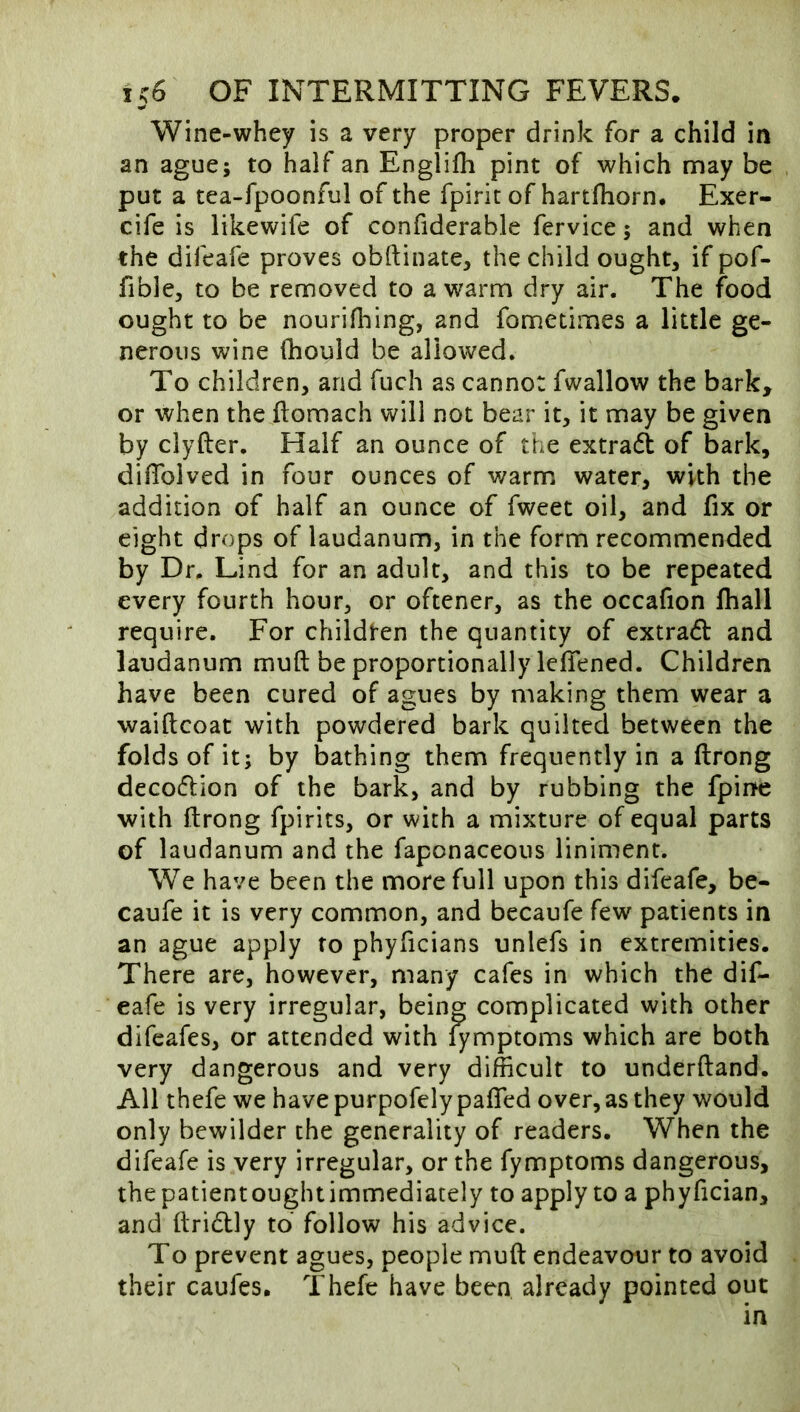 Wine-whey is a very proper drink for a child in an ague; to half an Englifli pint of which may be put a tea-fpoonful of the fpiric of hartlhorn, Exer- cife is likewife of confiderable fervice; and when the difeafe proves obftinate, the child ought, if pof- fible, to be removed to a w^arm dry air. The food ought to be nourifliing, and fometimes a little ge- nerous wine (hould be allowed. To children, and fuch as cannot fwallow the bark, or when the ftomach will not bear it, it may be given by clyfter. Half an ounce of the extradi of bark, difTolved in four ounces of warm water, with the addition of half an ounce of fweet oil, and fix or eight drops of laudanum, in the form recommended by Dr. Lind for an adult, and this to be repeated every fourth hour, or oftener, as the occafion lhall require. For childten the quantity of extra(fl and laudanum muft be proportionally lefiened. Children have been cured of agues by making them wear a waiftcoat with powdered bark quilted between the folds of it; by bathing them frequently in a ftrong decoflion of the bark, and by rubbing the fpine with ftrong fpirits, or with a mixture of equal parts of laudanum and the faponaceous liniment. We have been the more full upon this difeafe, be- caufe it is very common, and becaufe few patients in an ague apply to phyficians unlefs in extremities. There are, however, many cafes in which the dif- eafe is very irregular, being complicated with other difeafes, or attended with fymptoms which are both very dangerous and very difficult to underftand. All thefe we have purpofely pafled over, as they would only bewilder the generality of readers. When the difeafe is very irregular, or the fymptoms dangerous, thepatientoughtimmediately to apply to a phyfician, and ftridtly to follow his advice. To prevent agues, people muft endeavour to avoid their caufes. Thefe have been already pointed out in