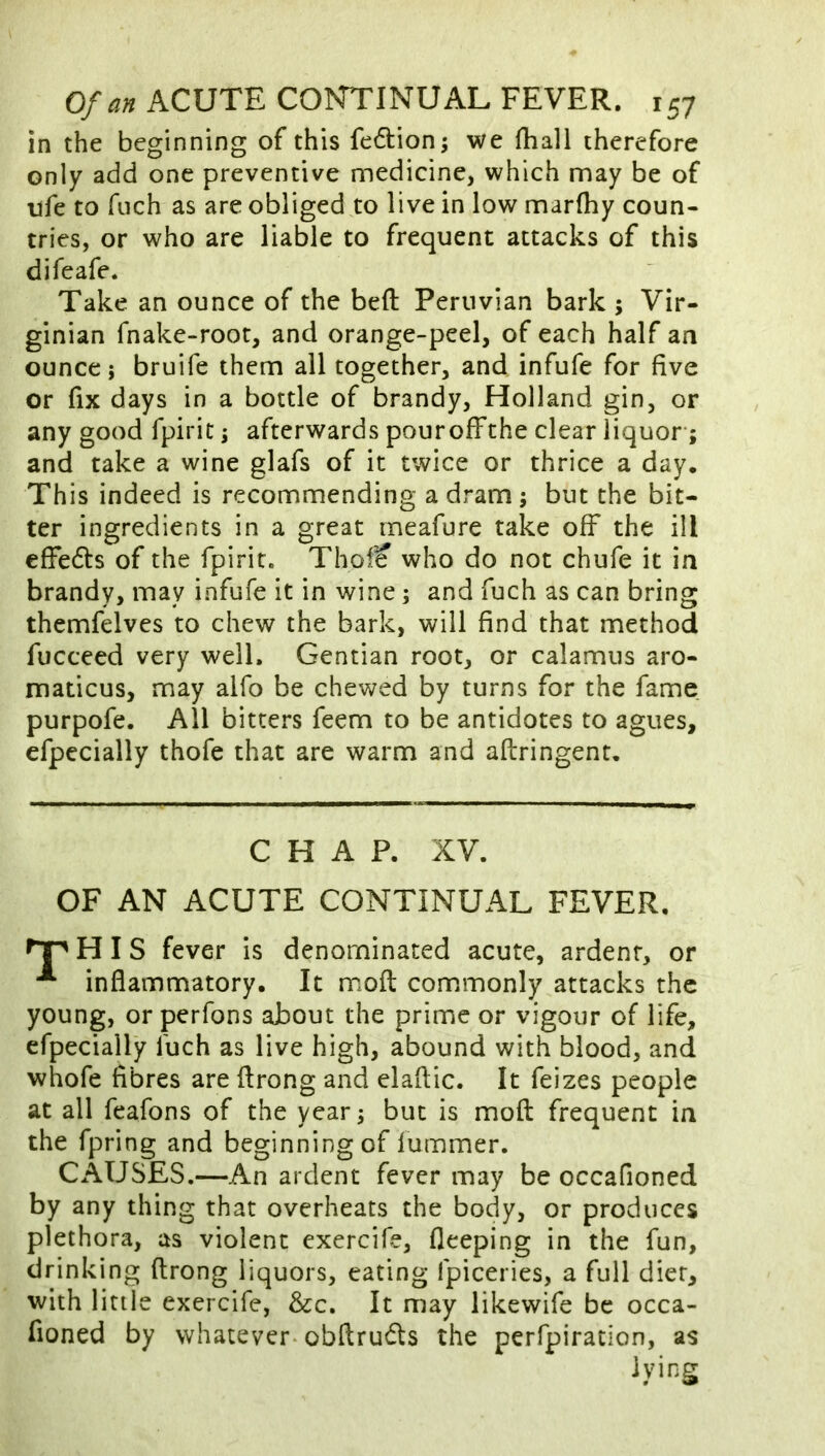 in the beginning of this fedion; we fhall therefore only add one preventive medicine, which may be of Tjfe to fiich as are obliged to live in low marfhy coun- tries, or who are liable to frequent attacks of this difeafe. Take an ounce of the beft Peruvian bark ; Vir- ginian fnake-root, and orange-peel, of each half an ounce; bruife them all together, and infufe for five or fix days in a bottle of brandy, Holland gin, or any good fpiric; afterwards pour off the clear liquor-; and take a wine glafs of it twice or thrice a day. This indeed is recommending a dram; but the bit- ter ingredients in a great meafure take off the ill cffedts of the fpirit. Thol? who do not chufe it in brandy, may infufe it in wine; and fuch as can bring themfelves to chew the bark, will find that method fucceed very well. Gentian root, or calamus aro- maticus, may alfo be chewed by turns for the fame purpofe. All bitters feem to be antidotes to agues, efpecially thofe that are warm and aflringent. CHAP. XV. OF AN ACUTE CONTINUAL FEVER. nr H I S fever is denominated acute, ardent, or inflammatory. It mofl com.monly attacks the young, or perfons about the prime or vigour of life, efpecially fuch as live high, abound with blood, and whofe fibres are flrong and elaflic. It feizes people at all feafons of the year; but is mofl frequent in the fpring and beginning of lummer. CAUSES.—An ardent fever may be occafioned by any thing that overheats the body, or produces plethora, as violent exercife, fleeping in the fun, drinking flrong liquors, eating fpiceries, a full diet, with little exercife, &c. It may likewife be occa- fioned by whatever-obflrudls the perfpiration, as