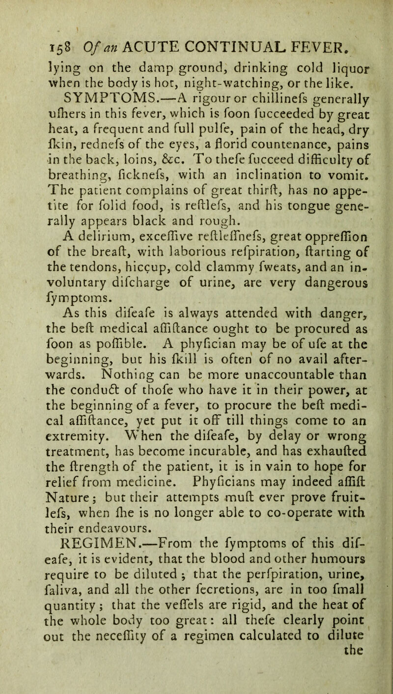 lying on the damp ground, drinking cold liquor when the body is hoc, night-watching, or the like. SYMPTOMS.—A rigour or chillinefs generally ulhers in this fever, which is foon fucceeded by great heat, a frequent and full pulfe, pain of the head, dry Rein, rednefs of the eyes, a florid countenance, pains in the back, loins, &c. To thefe fucceed difBculty of breathing, ficknefs, with an inclination to vomit. The patient complains of great thirfl, has no appe- tite for folid food, is reftlefs, and his tongue gene- rally appears black and rough. A delirium, excefTive reftleirnefs, great oppreflion of the bread, with laborious refpiration, darting of the tendons, hiccup, cold clammy fweats, and an in- voluntary difeharge of urine, are very dangerous fymptoms. As this difeafe is always attended with danger, the bed medical aflidance ought to be procured as foon as poflible. A phyfleian may be of ufe at the beginning, but his fKill is often of no avail after- wards, Nothing can be more unaccountable than the condud of thofe who have it in their power, at the beginning of a fever, to procure the bed medi- cal aflidance, yet put it off till things come to an extremity. When the difeafe, by delay or wrong treatment, has become incurable, and has exhauded the drength of the patient, it is in vain to hope for relief from medicine. Phyficians may indeed aflid Nature; but their attempts mud ever prove fruit- lefs, when Ihe is no longer able to co-operate with their endeavours. REGIMEN.—From the fymptoms of this dif- eafe, it is evident, that the blood and other humours require to be diluted *, that the perfpiration, urine, faliva, and all the other fecretions, are in too fmall quantity; that the veflTels are rigid, and the heat of the whole body too great: all thefe clearly point out the necelTity of a regimen calculated to dilute