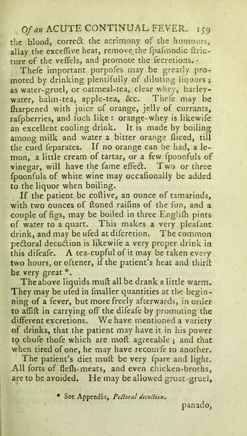the blood, corre6t the acrimony of the humours, allay the exceflive heat, remove the Tparmodic ftric- ture of the vefTels, and promote the fecretions, ' Thefe important piirpofes may be greatly pro- moted by drinking plentifully of diluting liquors ; as water-gruel, or oatmeal-tea, clear whey, barley- water, balm-tea, apple-tea, &c. Thefe may be fharpened with juice of orange, jelly of currants, rafpberries, and fuch like : orange-whey is likewife an excellent cooling drink. It is made by boiling among milk and v/ater a bitter orange fliced, till the curd feparates. If no orange can be had, a le- mon, a little cream of tartar, or a few fpoonfuls of vinegar, will have th,e fame effedl. Two or three fpoonfuls of white wine may occafionally be added to the liquor when boiling. If the patient be coftive, an ounce of tamarinds, with two ounces of ftoned raifins of the fun, and a couple of figs, may be boiled in three Englifli pints of water to a quart. This makes a very pleafant drink, and may be ufed at diferetion. The common pedoral decodion is likewife a very proper drink in this difeafe. A tea-cupful of it may be taken every two hours, or oftener, if the patient’s heat and thirit be very great The above liquids muft all be drank a little warm. They may be ufed in fmaller quantities at the begin- ning of a fever, but more freely afterwards, in order to affift in carrying off the difeafe by promoting the different excretions. We have mentioned a variety of drinks, that the patient may have it in his pov/er to chufe thofe which are mod agreeable ; and that when tired of one, he may have recourfe to another. The patient’s diet muft be very fpare and light. All forts of flefli-meats, and even chicken-broths, are to be avoided. He may be allowed groac-gruei, • See Appendix, Peroral decodion, panado.