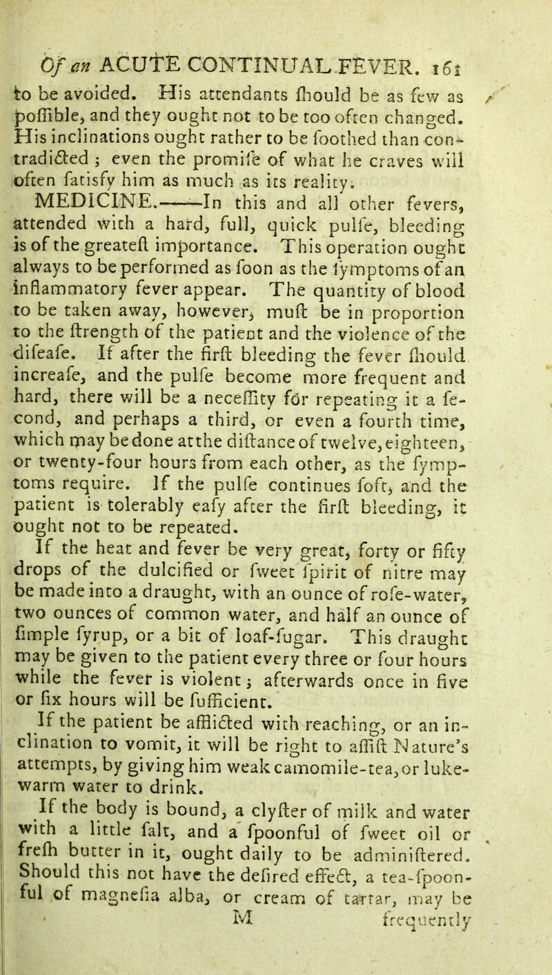 to be avoided. His attendants fliould be as fev/ as poffible^ and they ought not to be too often changed. His inclinations ought rather to be Toothed than con*^ tradidled ; even the promife of what he craves will often fatisfy him as much as its reality. MEDICINE. —In this and all other fevers, attended with a hard, full, quick pulfe, bleeding is of the greateft importance. This operation ought always to be performed as foon as the iymptoms of an inflammatory fever appear. The quantity of blood to be taken away, however^ mufl: be in proportion to the ftrength of the patient and the violence of the difeafe. If after the firfl: bleeding the fever fliould increafe, and the pulfe become more frequent and hard, there will be a necefllty for repeating it a fe- cond, and perhaps a third, or even a fourth time, which rjiay bedone atthe diftance of twelve,eighteen, or twenty-four hours from each other, as the fymp- toms require. If the pulfe continues foft^ and the patient is tolerably eafy after the firfl: bleeding, it ought not to be repeated. If the heat and fever be very great, forty or fifty drops of the dulcified or fweet fpirit of rlitre may be made into a draught, with an ounce of rofe-water, two ounces of common water, and half an ounce of fimple fyrup, or a bit of loaf-fugar. This draught may be given to the patient every three or four hours while the fever is violent ^ afterwards once in five or fix hours will be fufficient. If the patient be afflicted with reaching, or an in- clination to vomit, it will be right to affift Nature’s attempts, by giving him weak camomile-tea,or luke- warm water to drink. If the body is bound, a clyfler of milk and water I with a little fait, and a fpoonful of fweet oil or I frefh butter in it, ought daily to be adminiftered. I Should this not have the defired effedl, a tea-fpoon- ful of magnefia alba, or cream of tartar, may be 1 • M frequently