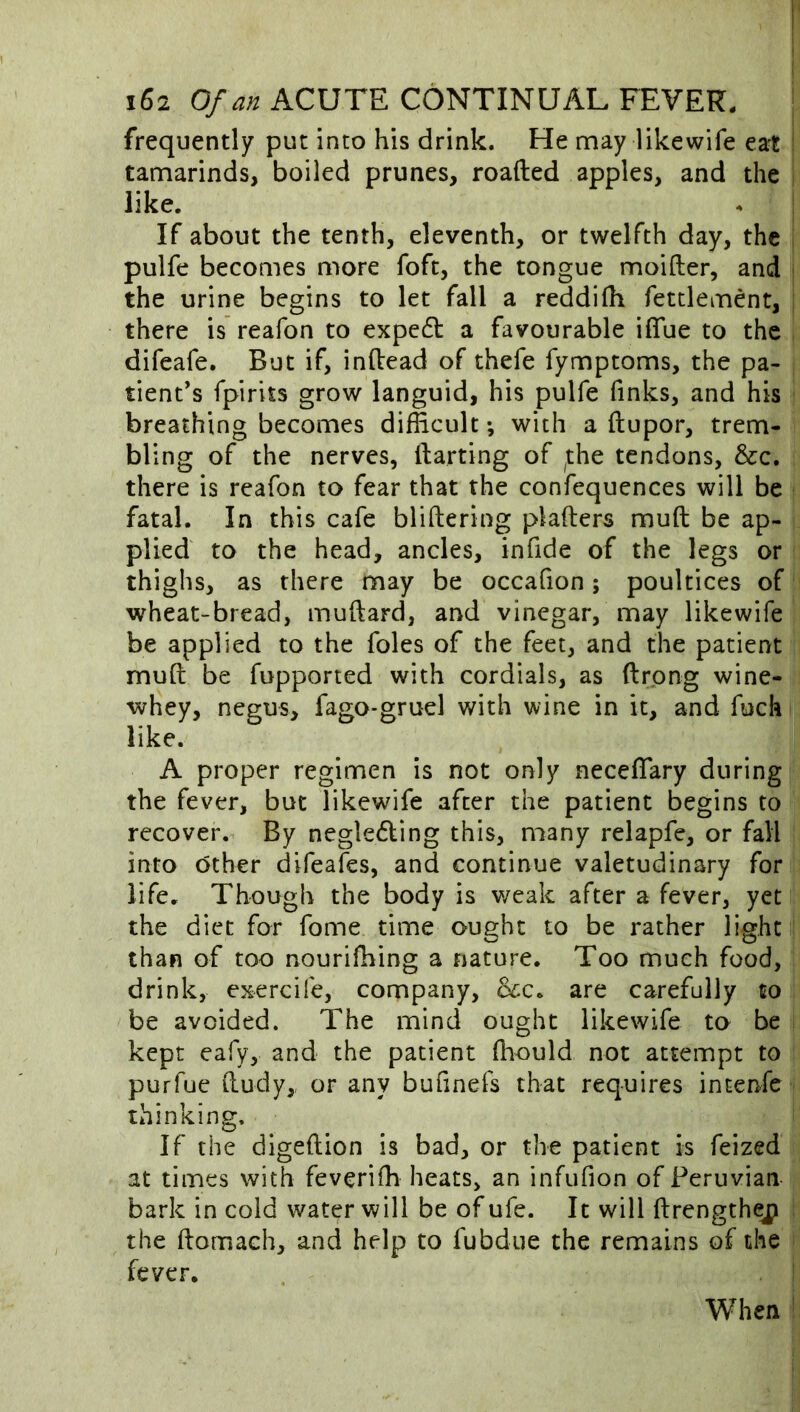 frequently put into his drink. He may likewife eat tamarinds, boiled prunes, roafted apples, and the like. If about the tenth, eleventh, or twelfth day, the pulfe becomes more foft, the tongue moifter, and the urine begins to let fall a reddifh fettlement, there is reafon to expe6t a favourable iffue to the difeafe. But if, inftead of thefe fymptoms, the pa- tient's fpirits grow languid, his pulfe finks, and his breathing becomes difficult; with a ftupor, trem- bling of the nerves, ftarting of ^the tendons, &c. there is reafon to fear that the confequences will be fatal. In this cafe blifteriog plafters muft be ap- plied to the head, ancles, infide of the legs or thighs, as there may be occahon; poultices of wheat-bread, muftard, and vinegar, may likewife be applied to the foies of the feet, and the patient muft be fupported with cordials, as ftrong wine- whey, negus, fagO'gruel with wine in it, and fuck like. A proper regimen is not only neceflary during the fever, but likewife after the patient begins to recover. By negleding this, many relapfe, or fall into other difeafes, and continue valetudinary for life. Though the body is v/eak after a fever, yet the diet for fome time ought to be rather light than of too nourifhing a nature. Too much food, drink, exercife, company, are carefully to be avoided. The mind ought likewife to be kept eafy, and the patient ihould not attempt to purfue ftudy, or any buftnefs that requires intenfe thinking. If the digeftion is bad, or the patient is feized at times with feveriffi heats, an infufion of Peruvian bark in cold water will be of ufe. It will ftrength^ the ftomach, and help to fubdue the remains of the fever. When