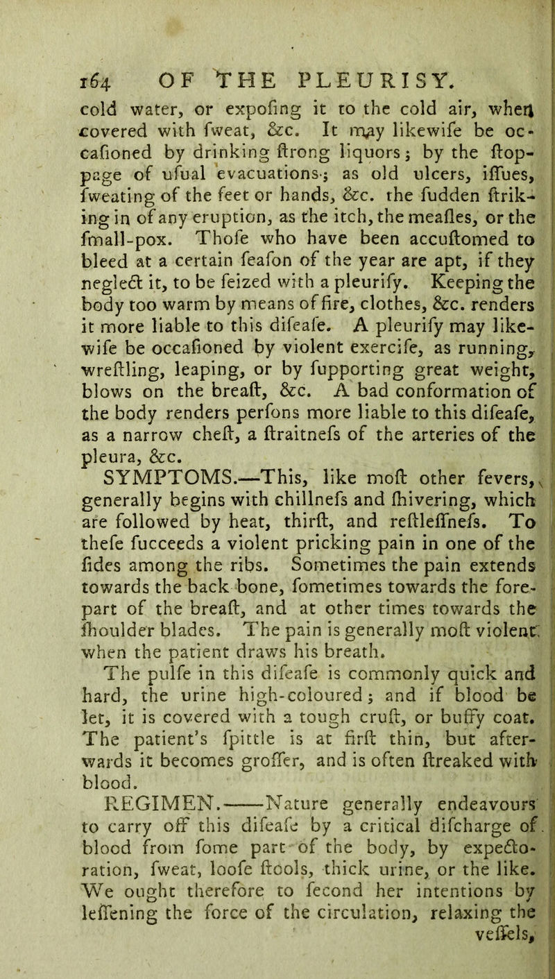 cold water, or expofing it to the cold air, wheri I covered with fweat, &c. It in^y likewife be oc« cafioned by drinking ftrong liquors; by the ftop- page of ufual evacuations-; as old ulcers, ilTues, fweating of the feet or hands, &c. the fudden ftrik- | ing in of any eruption, as the itch, the meafles, or the fnnall-pox. Thofe who have been accuftomed to bleed at a certain feafon of the year are apt, if they negled it, to be feized with a pleurify. Keeping the body too warm by means of fire, clothes, &c. renders it more liable to this difeafe. A pleurify may like- wife be occafioned by violent exercife, as running,, wreftling, leaping, or by fupporting great weight, blows on the breaft, &c. A bad conformation of the body renders perfons more liable to this difeafe, as a narrow chelf, a ftraitnefs of the arteries of the pleura, &c. SYMPTOMS.—This, like moft other fevers,, generally begins with chillnefs and fhivering, which are followed by heat, third, and redleffnefs. To thefe fucceeds a violent pricking pain in one of the fides among the ribs. Sometimes the pain extends towards the back bone, fometimes towards the fore- part of the bread, and at other times towards the ihoulder blades. The pain is generally mod violent: Vv^hen the patient draws his breath. The pulfe in this difeafe is commonly quick and hard, the urine high-coloured; and if blood be let, it is covered with a tough crud, or bufFy coat. The patient’s fpittle is at fird thin, but after- wards it becomes groder, and is often dreaked with blood. REGIMEN. Nature generally endeavours to carry off this difeafe by a critical difeharge of. blood from fome part of the body, by expedlo- ration, fweat, loofe dools, thick urine, or the like. We ought therefore to fecond her intentions by leffening the force of the circulation, relaxing the vedels.