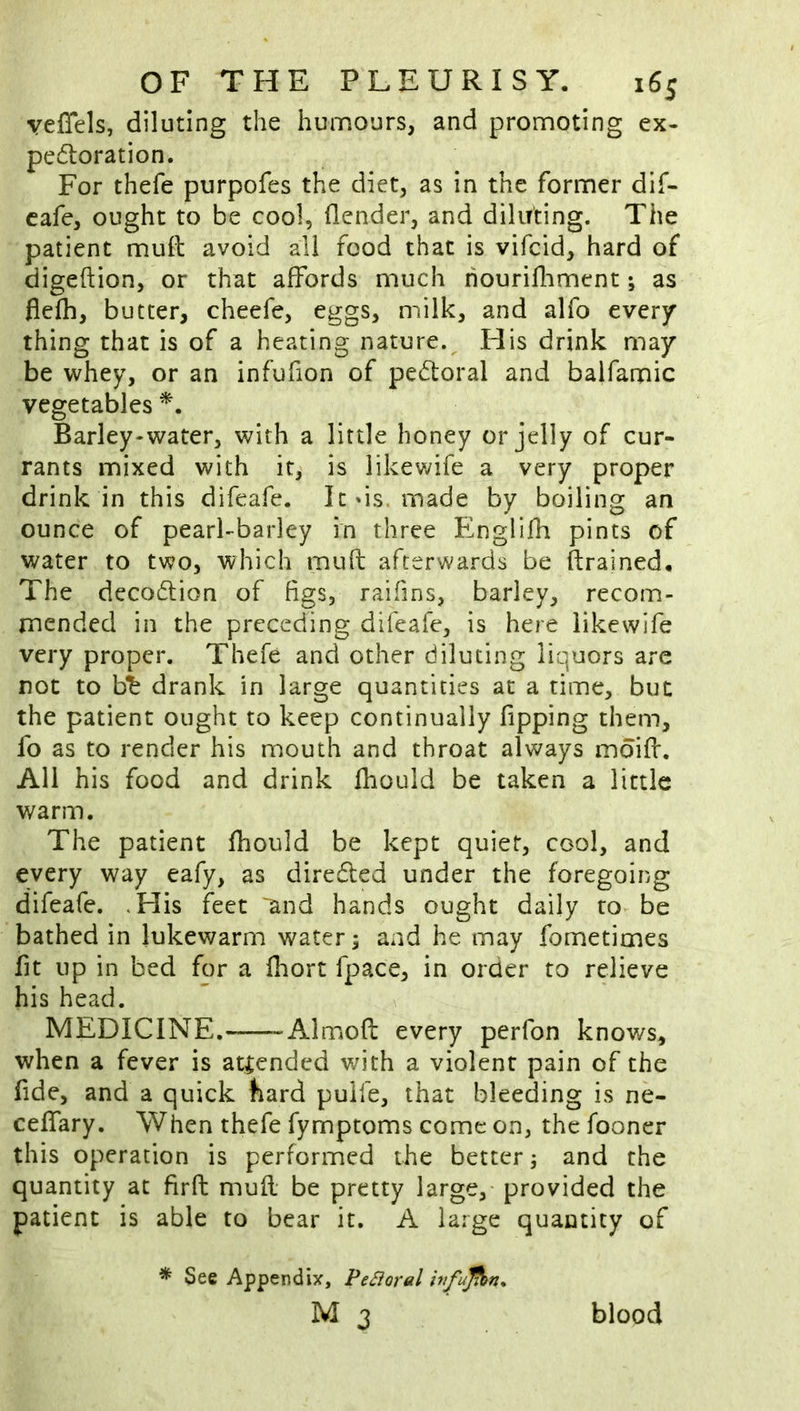 yeffels, diluting the humours, and promoting ex- pe61:oration. For thefe purpofes the diet, as in the former dif- cafe, ought to be cool, flender, and diluting. The patient mull avoid all food that is vifcid, hard of digeftion, or that affords much hourifliment; as flcfh, butter, cheefe, eggs, milk, and alfo every thing that is of a heating nature. His drink may be whey, or an infufion of pedoral and balfamic vegetables Barley-water, with a little honey or jelly of cur- rants mixed with it, is likevdfe a very proper drink in this difeafe. Itds. made by boiling an ounce of pearl-barley in three Englifh pints of water to two, which muft afterwards be ftrained. The deco(5lion of figs, raifins, barley, recom- mended in the preceding difeafe, is here likewife very proper. Thefe and other diluting liquors are not to b^ drank in large quantities at a time, but the patient ought to keep continually fipping them, fo as to render his mouth and throat always mdiff. All his food and drink fhouid be taken a little warm. The patient fliould be kept quiet, cool, and every way eafy, as diredfed under the foregoing difeafe. ,His feet and hands ought daily to be bathed in lukewarm water; and he may fometimes fit up in bed for a fhort fpace, in order to relieve his head. MEDICINE. Almoft every perfon knows, when a fever is attended with a violent pain of the fide, and a quick bard pulfe, that bleeding is ne- ceffary. When thefe fymptoms come on, the fooner this operation is performed the better; and the quantity at firfl: mufl be pretty large, provided the patient is able to bear it. A large quantity of * See Appendix, Peroral ififujfbn* M 3 blood