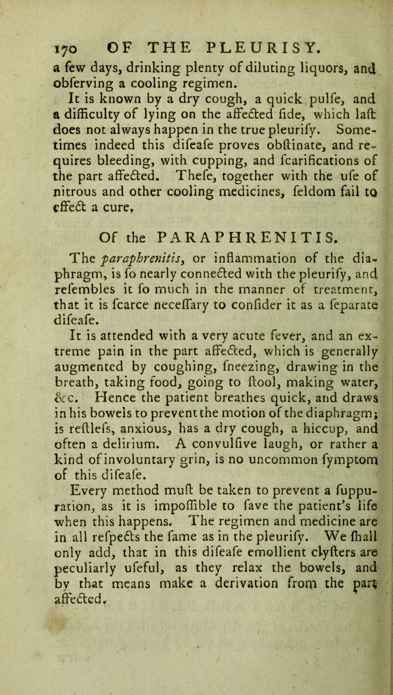 a few days, drinking plenty of diluting liquors, and obferving a cooling regimen. It is known by a dry cough, a quick pulfe, and a difficulty of lying on the affedted fide, which laft does not always happen in the true pleurify. Some- times indeed this difeafe proves obftinate, and re- quires bleeding, with cupping, and fcarifications of the part affeded. Thefe, together with the ufe of nitrous and other cooling medicines, feldom fail to cffed a cure^ Of the PARAPHRENITIS. The faraphrenitisy or inflammation of the dia^ phragm, is fo nearly conneded v/ith the pleurify, and refembles it fo much in the manner of treatment, that it is fcarce neceflfary to confider it as a feparate difeafe. It is attended with a very acute fever, and an ex- treme pain in the part affeded, which is generally augmented by coughing, fneezing, drawing in the breath, taking food, going to ftool, making water, &c. Hence the patient breathes quick, and draws in his bowels to prevent the motion of the diaphragm; is reftlefs, anxious, has a dry cough, a hiccup, and often a delirium. A convulfive laugh, or rather a kind of involuntary grin, is no uncommon fymptom of this difeafe. Every method mull: be taken to prevent a fuppu- ration, as it is impoffible to fave the patient's life when this happens. The regimen and medicine are in all refpeds the fame as in the pleurify. We fhall only add, that in this difeafe emollient clyfters are peculiarly ufeful, as they relax the bowels, and by that means make a derivation from the paiT> afeded.