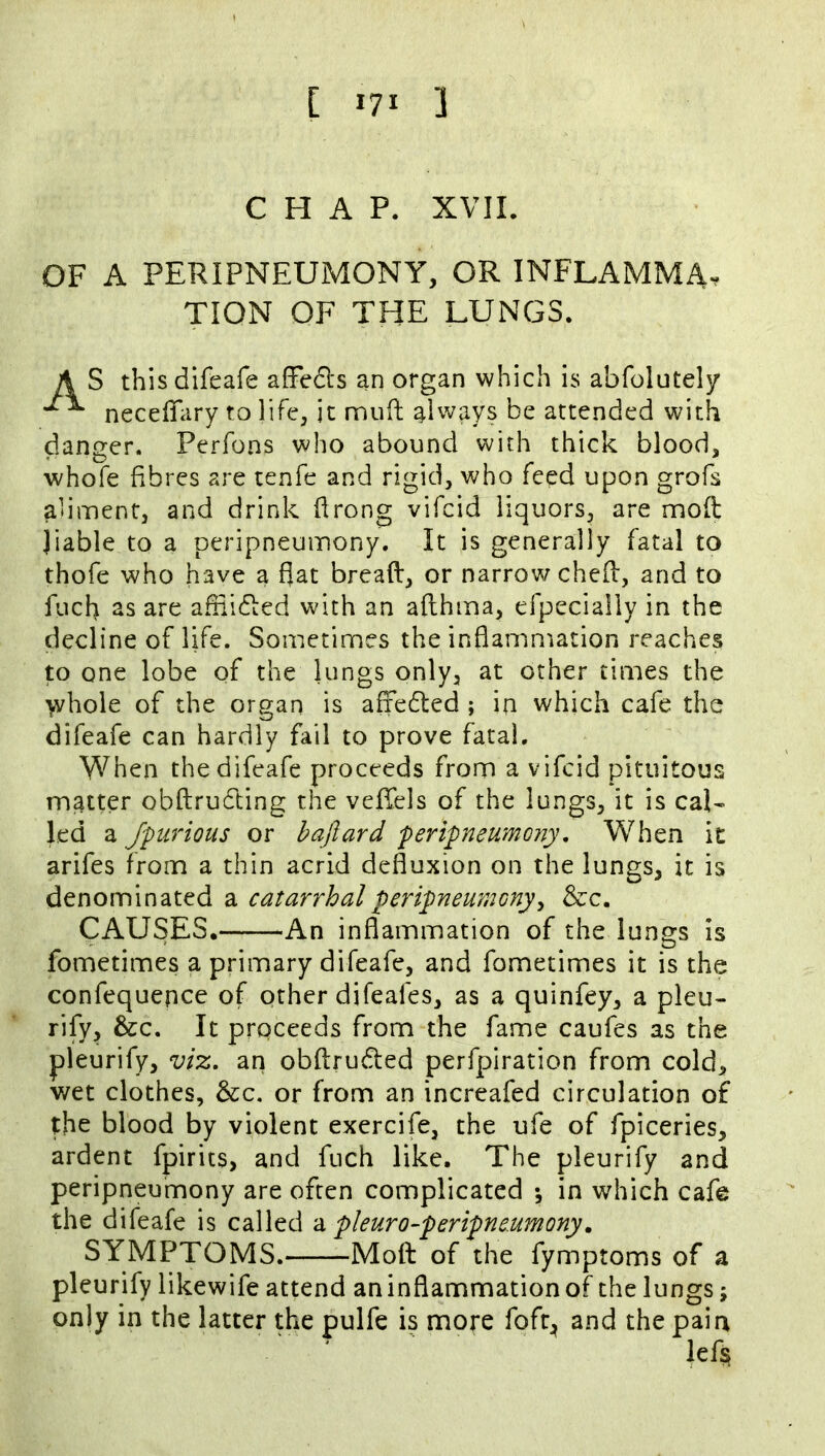 [ lyi ] CHAP. XVII. OF A PERIPNEUMONY, OR INFLAMMA^ TION OF THE LUNGS. A S thisdifeafe afFedls an organ which is abrolutely neceffiiry to life, it mufl; always be attended with danger. Perfons who abound with thick blood, whofe fibres are tenfe and rigid, who feed upon grofs aliment, and drink firong vifcid liquors, are mofl liable to a peripneumony. It is generally fatal to thofe who have a fjat bread, or narrow ched, and to fuch as are adiidled with an adhma, efpecially in the decline of life. Sometimes the inflammation reaches to one lobe of the lungs only, at other times the ^hole of the organ is affedted ; in which cafe the difeafe can hardly fail to prove fatal. When the difeafe proceeds from a vifcid pituitous matter obdrudling the vefTels of the lungs, it is cal- led a Jpurious or haftard peripneumony. When it arifes from a thin acrid defluxion on the lungs, it is denominated a catarrhal peripneumony^ &c. CAUSES. An inflammation of the lungs is fometimes a primary difeafe, and fometimes it is the confequepce of other difeafes, as a quinfey, a pleu- rify, &c. It proceeds from the fame caufes as the pleurify, vi%, an obdrudled perfpiration from cold, wet clothes, &c. or from an increafed circulation of the blood by violent exercife, the ufe of fpiceries, ardent fpirits, and fuch like. The pleurify and peripneumony are often complicated •, in which cafe the difeafe is called -a, pleuro-peripneumony. SYMPTOMS. Mofl: of the fymptoms of a pleurify likewife attend aninflammationof the lungs; only in the latter the pulfe is more foft;^ and the pain lef§