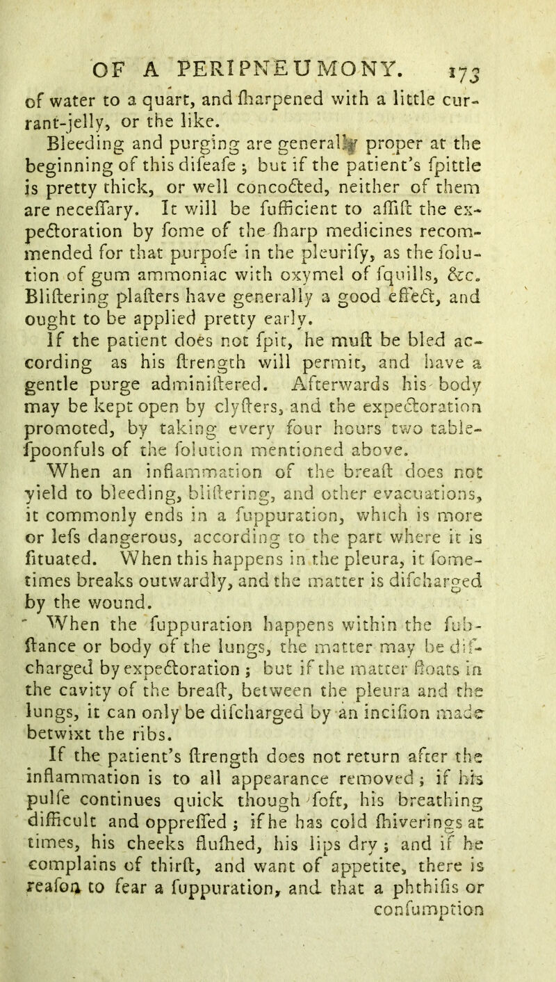 OF A PERIPNEUMONY. lyj of water to a quart, and fl:iarpened with a little cur- rant-jelly, or the like. Bleeding and purging are generally proper at the beginning of thisdifeafe ; but if the patient’s fpittle is pretty thick, or well concodted, neither of them are necefTary. It will be fufficient to affift the ex- pedloration by feme of theYharp medicines recom- mended for that purpofe in the pleurify, as the folu- tion of gum ammoniac with oxymel of fquills, &c« Bliftering plafters have generally a good efFedt, and ought to be applied pretty early. if the patient does not fpir, he mull be bled ac- cording as his ftrength will permit, and have a gentle purge adminiftered. Afterwards his body may be kept open by clyfters, and the expectoration promoted, by taking every four hours two table- fpoonfuls of the folution mentioned above. When an inflammation of the bread does not yield to bleeding, bliftering, and other evacuations, it commonly ends in a fuppuration, which is more or lefs dangerous, according to the part where it is fituated. When this happens in the pleura, it fome- times breaks outwardly, and the matter is difeharged by the wound. - When the fuppuration happens within the fub- ftance or body of the lungs, the matter may be dif- charged by expedloration ; but if the matter Boats in the cavity of the bread, between the pleura and the lungs, it can only be difeharged by an incifon made betwixt the ribs. If the patient’s ftrength does not return after the inflammation is to all appearance removed ; if hh pulfe continues quick though fofc, his breathing difficult and oppreffed ; if he has cold fhiveringsat times, his checks fluftied, his lips dry ; and if he complains of third, and want of appetite, there is reafoa to fear a fuppuration, and that a phthifis or confumption