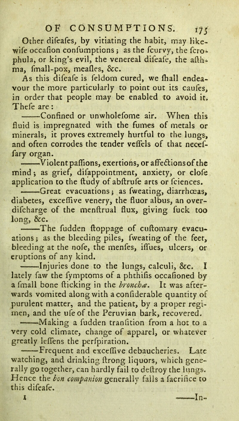 Other difeafes^ by vitiating the habit, may like- wife occafion confumptions; as the fcurvy, the fcro- phula, or king’s evil, the venereal difeafc, the aflh- ma, fmall-pox, meafles, &c. As this difeafe is feldom cured, we fhall endea- vour the more particularly to point out its caufes, in order that people may be enabled to avoid it. Thefe are: Confined or unwholefome air. When this fluid is impregnated with the fumes of metals or minerals, it proves extremely hurtful to the lungs, and often corrodes the tender vefiels of that necef- fary organ. Violent paflions, exertions, or aifeftionsof the mind *, as grief, difappointment, anxiety, or clofe application to the ftudy of abftrufe arts or fciences. Great evacuations 5 as fweating, diarrhoeas, diabetes, exceflive venery, the fluor albus, an over- difcharge of the menftrual flux, giving fuck too long, &c. The fudden floppage of cuftomary evacu* ations; as the bleeding piles, fweating of the feet, bleeding at the nofe, the menfes, ilTues, ulcers, or eruptions of any kind. Injuries done to the lungs, calculi, &c. I lately faw the fymptoms of a phthifls occafioned by a fmall bone flicking in the bronchus. It was after- wards vomited along with a confiderable quantity of purulent matter, and the patient, by a proper regi- men, and the ufeof the Peruvian bark, recovered. ^^Making a fudden tranfition from a hot to a very cold climate, change of apparel, or whatever greatly iefiens the perfpiration, Frequent and exceflive debaucheries. Late watching, and drinking ftrong liquors, which gene- rally go together, can hardly fail to defliroy the lungs. Hence the bon companion gtmvdXlv falls a facrifice to this difeafe. I In-