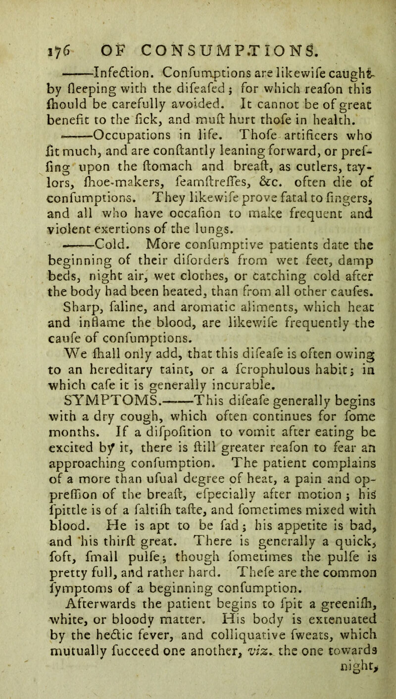 Infe6lion. Confunaptions are likewife caught- by fieeping with the difeafed; for which reafon this ftioiild be carefully avoided. It cannot be of great benefit to the fick, and mud: hurt thofe in health. Occupations in life. Thofe artificers who fit much^ and are confiantly leaning forward, or pref- fing upon the ftomach and bread, as cutlers, tay- lors, fiioe-makers, feamdrefiTes, &c. often die of confumption-3. They likewife prove fatal to fingers, and all v/ho have occafion to make frequent and violent exertions of the lungs. —Cold. More confumptive patients date the beginning of their diforders from wet feet, damp beds, night air, wet clothes, or Catching cold after the body had been heated, than from all ocher caufes. Sharp, faline, and aromatic aliments, which heat and inflame the blood, are likewife frequently the caufe of confumptions. We fliall only add, that this difeafe is often owing to an hereditary taint, or a fcrophulous habit 5 in which cafe it is generally incurable. SYMPTOMS. This difeafe generally begins with a dry cough, which often continues for fome months. If a difpofition to vomit after eating be excited by it, there is dill greater reafon to fear an approaching confumption. The patient complains of a more than ufual degree of heat, a pain and op- preflTion of the bread, efpecially after motion ; his ipictle is of a faltifh tade, and fometimes mixed with blood. He is apt to be fad; his appetite is bad, and ‘his third great. There is generally a quick, foft, fmail pulfe; though fometimes the pulfe is pretty full, and rather hard. Thefe are the common fymptoms of a beginning confumption. Afterwards the patient begins to fpit a greeniih, white, or bloody matter. His body is extenuated by the hedlic fever, and colliquative fweats, which mutually fucceed one another, viz. the one towards nighty