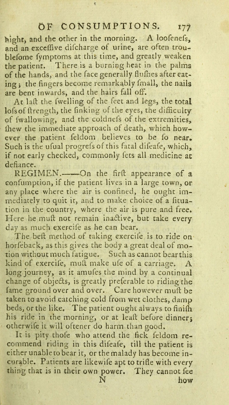 hight, and the other in the morning. A loofenefs, and an exccffive difcharge of urine, are often trou- blefome fymptoms at this time, and greatly weaken the patient. There is a burning heat in the palms of the hands, and the face generally fliilries after eat- ing 5 the fingers become remarkably fmall, the nails are bent inwards, and the hairs fall off. At laft the fwelling of the feet and legs, the total lofsof ftrength, the finking of the eyes, the difficuity- of fwallowing, and the coldnefs of the extremities, Ihew the immediate approach of death, which how- ever the patient feldom believes to be fo near* Such is the ufual progrefs of this fatal difeafe, which, if not early checked, commonly fets all medicine at defiance. REGIMEN.— On the hrft appearance of a Gonfumption, if the patient lives in a large town, or any place where the air is confined, he ought im- mediately to quit it, and to make choice of a fitua- tion in the country, where the air is pure and free* Here he miuft not remain inadlive, but take every- day as much exercile as he can bear. The befl: method of taking exercife is to ride on horfeback, as this gives the body a great deal of mo- tion without much fatigue. Such as cannot bearthis kind of exercife, mull make ufe of a carriage. A long journey, as it amufes the mind by a continual change of objeds, is greatly preferable to riding the fame ground over and over. Care however mud be taken to avoid catching cold from wet cloches, damp beds, or the like. The patient ought always to finilli his ride in the morning, or at lead before dinner; otherwife it will oftener do harm than good. It is pity thofe who attend the fick feldom re- commend riding in this difeafe, till the patient is either unable to bear it, or thennalady has become in- curable. Patients are likewife apt to trifle with every- thing that is in their own power. They cannot fee N how