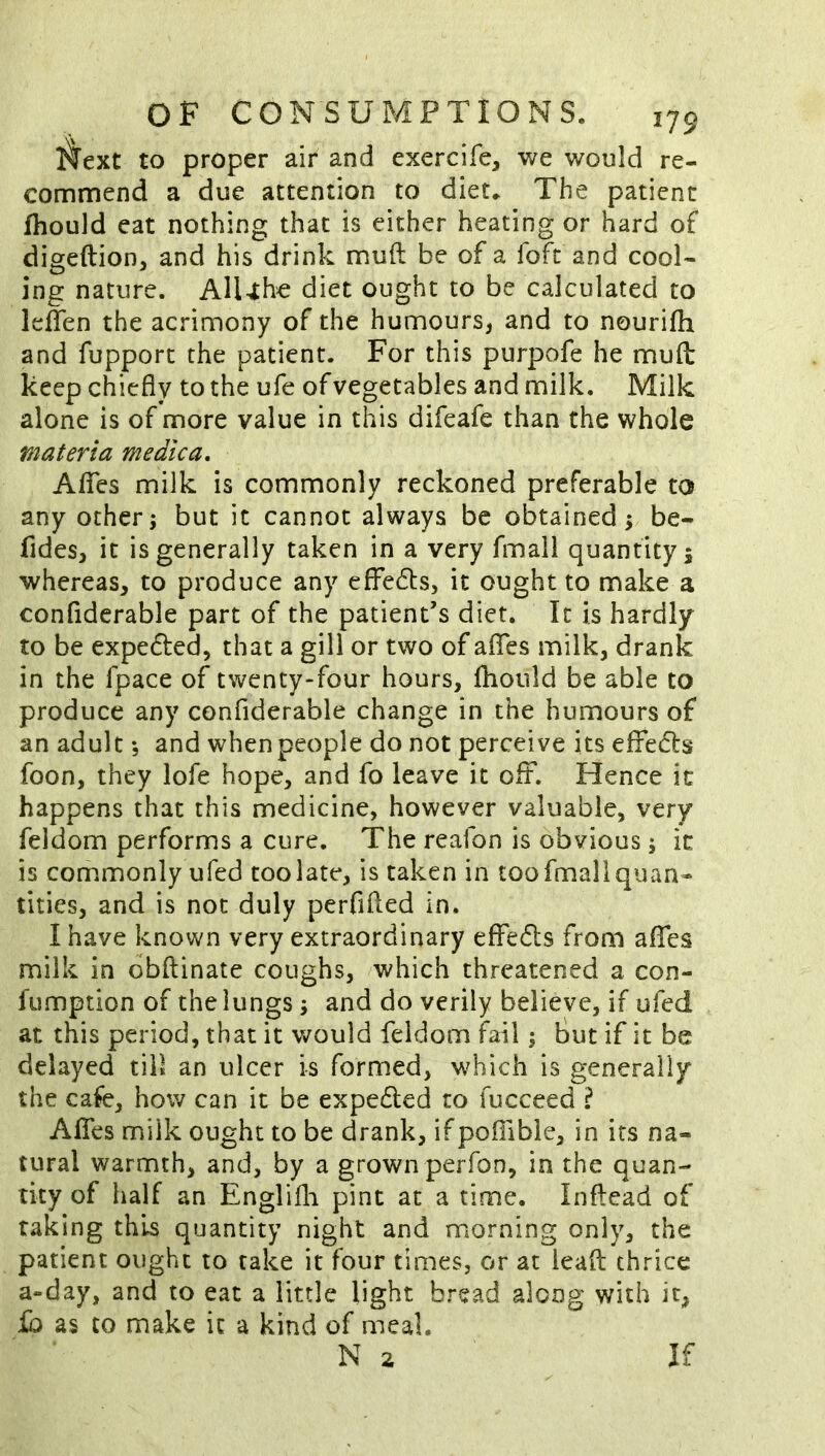 ilext to proper air and exercife, we would re- comnnend a due attention to diet* The patient fhould eat nothing that is either heating or hard of digeftion, and his drink mud be of a foft and cool- ing nature. AlUhe diet ought to be calculated to leifen the acrimony of the humours, and to nourifh and fupport the patient. For this purpofe he muft keep chiefly to the ufe of vegetables and milk. Milk alone is of more value in this difeafe than the whole materia me die a, AflTes milk is commonly reckoned preferable to any other; but it cannot always be obtained; be- fides, it is generally taken in a very fmali quantity 5 whereas, to produce any effedts, it ought to make a confiderable part of the patient’s diet. It is hardly to be expe6led, that a gill or two of aflfes milk, drank in the fpace of twenty-four hours, fhould be able to produce any confiderable change in the humours of an adult *5 and when people do not perceive its effedls foon, they lofe hope, and fo leave it oft. Hence ic happens that this medicine, however valuable, very feldom performs a cure. The reafon is obvious; ic is commonly ufed too late, is taken in too fmali quan- tities, and is not duly perfifled in. I have known very extraordinary effedls from aflfes milk in dbftinate coughs, which threatened a con- fumption of the lungs; and do verily believe, if ufed at this period, that it would feldom fail; But if it be delayed till an ulcer is formed, which is generally the cafe, how can ic be expedled to fucceed ? Aflfes milk ought to be drank, if pofiible, in its na- tural warmth, and, by a grown perfon, in the quan- tity of half an Englifli pint at a time. Inftcad of raking this quantity night and morning only, the patient ought to take it four times, or at lead thrice a-day, and to eat a little light bread along with it, £0 as to make ic a kind of meal,