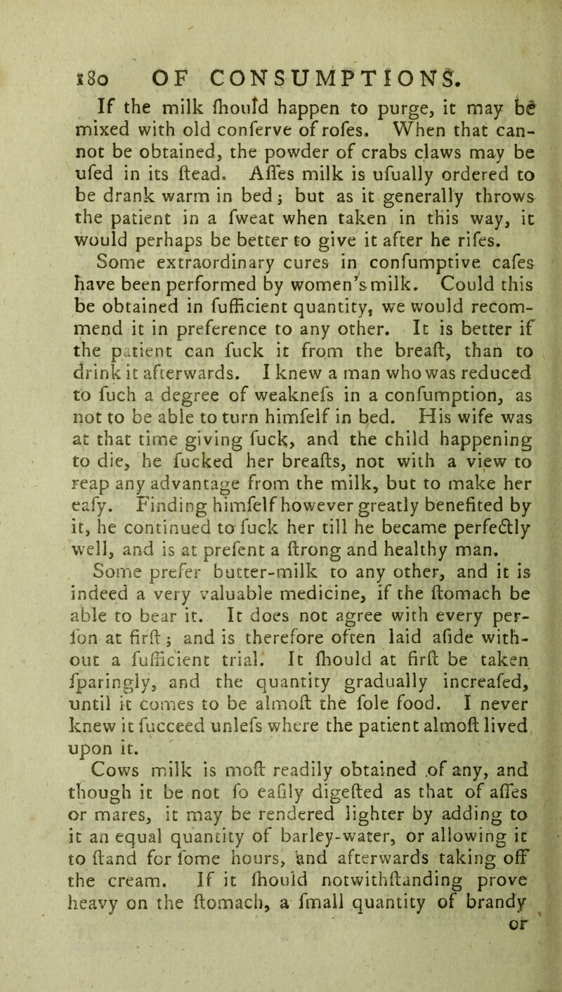 If the milk fhould happen to purge, it may mixed with old conferve of rofes. When that can- not be obtained, the powder of crabs claws may be ufed in its (lead. Afles milk is ufually ordered to be drank warm in bed j but as it generally throws the patient in a fweat when taken, in this way, it would perhaps be better to give it after he rifes. Some extraordinary cures in confumptive cafes have been performed by women’s milk. Could this be obtained in fufficient quantity, we would recom- mend it in preference to any other. It is better if the patient can fuck it from the breaft, than to drink it afterwards. I knew a man who was reduced to fuch a degree of weaknefs in a confumption, as not to be able to turn himfeif in bed. His wife was at that time giving fuck, and the child happening to die, he fucked her breafts, not with a view to reap any advantage from the milk, but to make her eafy. Finding himfeif however greatly benefited by it, he continued to fuck her till he became perfedlly well, and is at prefent a ftrong and healthy man. Some prefer butter-milk to any other, and it is indeed a very valuable medicine, if the ftomach be able to bear it. It does not agree with every per- fon at firft; and is therefore often laid afide with- out a fuflicient trial. It fliould at firfl be taken fparingly, and the quantity gradually increafed, until it comes to be almofl the foie food. I never knew it fucceed unlefs where the patient almoft lived upon it. ^ Cows milk is moft readily obtained .of any, and though it be not fo eafily digefted as that of affes or mares, it may be rendered lighter by adding to it an equal quantity of barley-water, or allowing it to (land for fome hours, 'and afterwards taking off the cream. If it fhould notwithftanding prove heavy on the ftomach, a fmall quantity of brandy or