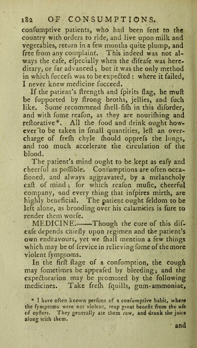 confumptive patients, who had been fent to the country with orders to ride, and live upon milk and vegetables, return in a few months quite plump, and free from any complaint. This indeed was not al« ways the cafe, efpecially when the difeafe was here- ditary, or far advanced y but it was the only method in which fuccefs was to be expedled : where it failed, I never knew medicine fucceed. If the patient’s ftrength and fpirits flag, he muft be fupported by fbrong broths, jellies, and fuch like. Some recommend fhell-fifh in this diforder, and with fome reafon, as they are nourilbing and reftorative^. Ail the food and drink ought how- cverlo be taken in fmall quantities, left an over- charge of frefti chyle fliould opprefs the lungs, and too much accelerate the circulation of the blood. The patient’s mind ought to be kept as eafy and cheerful as poftible. Confumptions are often occa- fioned, and always aggravated, by a melancholy caft of mind ; for which reafon mufic, cheerful company, and every thing that infpires mirth, are highly beneficial. The patient ought feldom to be left alone, as brooding over his calamkies is fure to render them worfe. MEDICINE. Though the cure of this dif- eafedepends chiefly upon regimen and the patient’s own endeavours, yet we fhall mention a few things which may be of fervicein relieving fome of the more violent fymp^toms. In the firft ftage of a confumption, the cough may fometimes be appeafed by bleeding; and the expedlorarion may be promoted by the following medicines. Take freih fquills, gum-ammoniac, * I have often known perfons of a confumptive habit, where the fymptoms were not violent, reap great benefit from the ufe of oyfters. They generally ate them raw, and drank the juice ;jlong with them. and