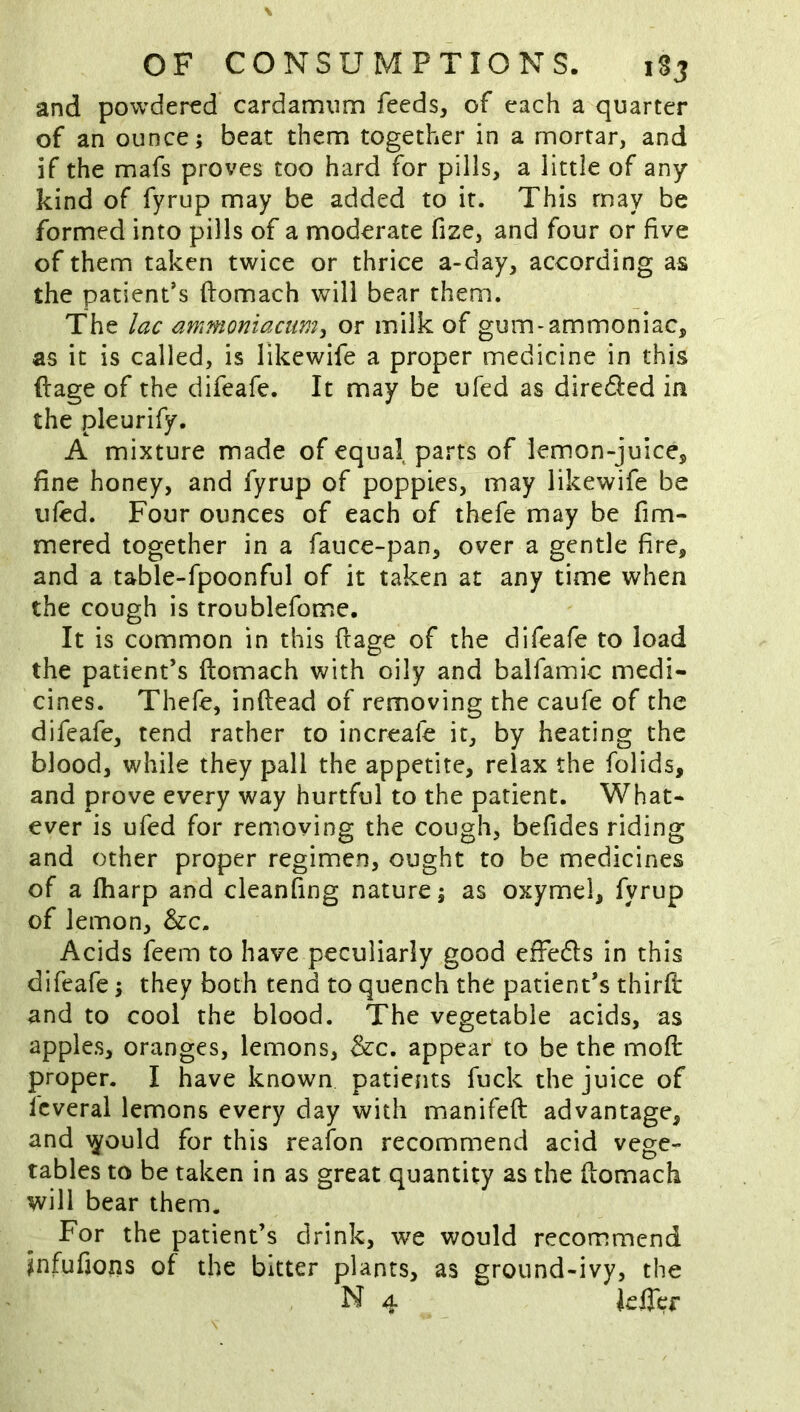 and powdered cardamnm feeds, of each a quarter of an ounce; beat them together in a mortar, and if the mafs proves too hard for pills, a little of any kind of fyrup may be added to it. This may be formed into pills of a moderate fize, and four or five of them taken twice or thrice a-day, according as the patient’s ftomach will bear them. The lac ammoniacum, or milk of gum-ammoniac, as it is called, is likewife a proper medicine in this ftage of the difeafe. It may be ufed as diredled in the pleurify. A mixture made of equal parts of lemon-juice, fine honey, and fyrup of poppies, may likewife be tiled. Four ounces of each of thefe may be fim- mered together in a fauce-pan, over a gentle fire, and a table-fpoonful of it taken at any time when the cough is troublefome. It is common in this ffage of the difeafe to load the patient’s ftomach with oily and balfamic medi- cines. Thefe, inftead of removing the caufe of the difeafe, tend rather to increafe it, by heating the blood, while they pall the appetite, relax the folids, and prove every way hurtful to the patient. What- ever is ufed for removing the cough, befides riding and other proper regimen, ought to be medicines of a fharp and cleanfing nature; as oxymel, fyrup of lemon, &c. Acids feem to have peculiarly good effedls in this difeafe; they both tend to quench the patient’s thirft and to cool the blood. The vegetable acids, as apples, oranges, lemons, &c. appear to be the moft proper. I have known patients fuck the juice of fcveral lemons every day with manifeft advantage, and \yould for this reafon recommend acid vege- tables to be taken in as great quantity as the ftomach will bear them. For the patient’s drink, we would recommend infufions of the bitter plants, as ground-ivy, the