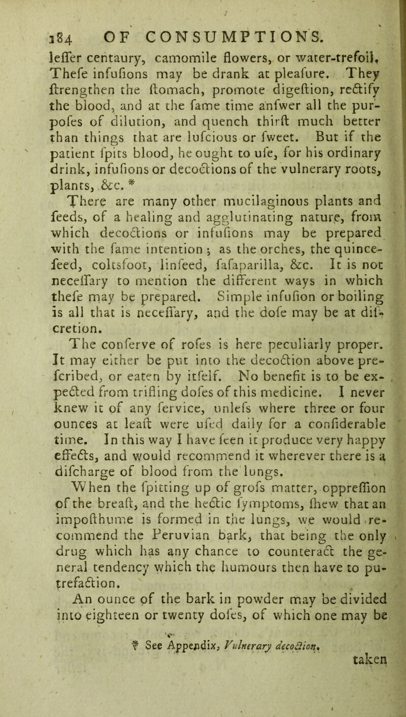 lefTer centaury, camomile flowers, or water-trefoil, Thefe infufions may be drank at pleafure. They flrengthen the ftomach, promote digeftion, rectify the blood, and at the fame time anfwer ail the pur- pofes of dilution, and quench thirfl: much better than things that are iufeious or fweet. But if the patient fpits blood, he ought to ufe, for his ordinary drink, infufions or decoctions of the vulnerary roots, plants, There are many other mucilaginous plants and feeds, of a healing and agglutinating nature, from which deco6lions or infufions may be prepared with the fame intention *, as the orches, the quince- feed, coltsfoot, linfeed, fafapariila, &c. It is not neceifary to mention the different ways in which thefe nnay be prepared. Simple infufion or boiling is all that is neceiTary, and the dofe may be at dif- cretion. The conferve of rofes is here peculiarly proper. It may either be put into the decodlion above pre- feribed, or eaten by itfelf. No benefit is to be ex- pelled from trifling dofes of this medicine. 1 never knew it of any fervice, unlefs where three or four ounces at lead: were ufed daily for a confiderable time. In this way I have feen it produce very happy effedls, and v/ould recommend it wherever there is a ' difeharge of blood from the lungs. Vvhen the fpitting up of grofs matter, opprcflion of the breaff, and the hedlic fymptoms, fliew that an impofthume is formed in the lungs, we would re- commend the Peruvian bark, that being the only drug which has any chance to counteradt the ge- neral tendency which the humours then have to pu- trefadlion. An ounce of the bark in powder may be divided into eighteen or twenty dofes, of which one may be f See Appejiidix, Vulnerary decopion^ taken