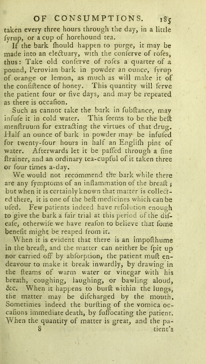 taken every three hours through the day, in a little fyrup, or a cup of horehound tea. If the bark fhould happen to purge, it may be made into an eledtuary, with the conferve of rofes, thus: Take old conierve of rofes a quarter of a pound, Peruvian bark in powder an ounce, fyrup of orange or lemon, as much as will make it of the confiftence of honey. This quantity will ferve the patient four or five days, and may be repeated as there is occafion. Such as cannot take the bark in fubflance, may infufe it in cold water. This feems “to be the befl menfbruum for extradling the virtues of that drug. Half an ounce of bark in powder may be infufed for twenty-four hours in half an Englifh pint of water. Afterwards let it be pafTed through a fine ftrainer, and an ordinary tea-cupful of it taken three or four times a-day. We would not recommend the bark while there are any fymptoms of an inflammation of the bread 5 but when it is certainly known that matter is collect- ed there, it is one of the bed medicines which can be ufed. Few patients indeed have refolution enough to give the bark a fair trial at this period of the dif- eafe, otherwife we have reafon to believe that fome benefit might be reaped from it. When it is evident that there is an impodhume in the bread, and the n^atter can neither be fpit up nor carried ofx by abforpcion, the patient mud en- deavour to make it break inwardly, by drawing in the dcams of warm water or vinegar with his breath, coughing, laughing, or bawling aloud> &c. When it happens to burd within the lungs, the matter may be difcharged by the mouth. Sometimes indeed the burding of the vomica oc- cafions immediate death, by fudbcating the patient. VYhen the quantity of matter is great, and the pa- 8 tient’s