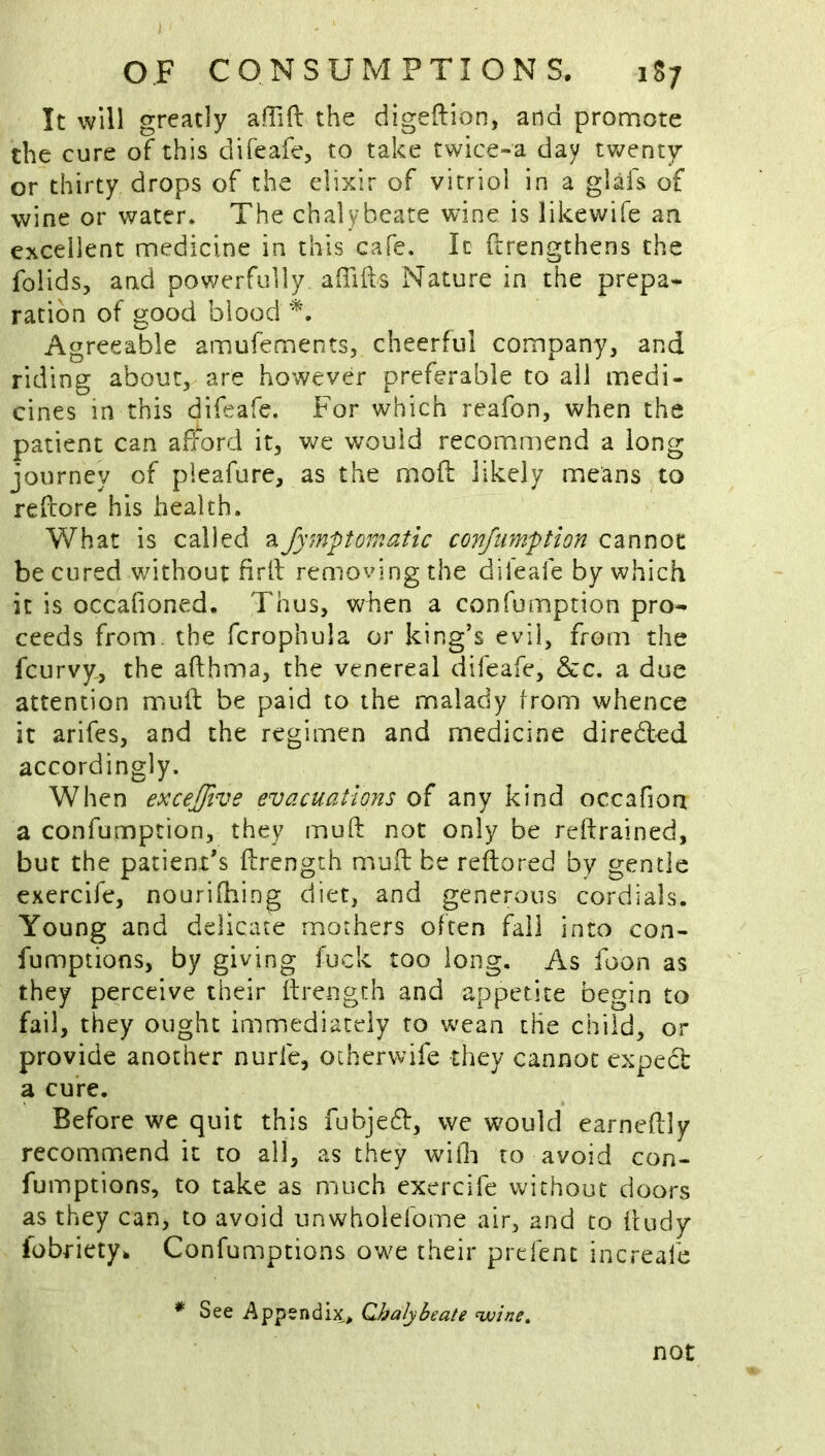 ) OF CONSUMPTIONS. 1S7 It will greatly affift the digeftion, and pronaote the cure of this difeafe, to take twice»a day twenty or thirty drops of the elixir of vitriol in a glafs of wine or water. The chalybeate wine is like wife an excellent medicine in this cafe. It ftrengthens the folids, and powerfully alTifts Nature in the prepa* ration of good blood Agreeable amufements, cheerful company, and riding about, are however preferable to ail medi- cines in this difeafe. For which reafon, when the patient can afford it, we would recommend a long journey of pleafure, as the mofi: likely means to refiore his health. What is called aJympomatlc conjumption cannot be cured v/ithout firll removing the dileafe by which it is occafioned. Thus, VN^hen a confumption pro- ceeds from, the fcrophula or king’s evil, from the feurvy, the afthma, the venereal difeafe, &c. a due attention mud be paid to the malady from whence it arifes, and the regimen and medicine direded accordingly. When excejfive evacuations of any kind occafioa a confumption, they muft not only be reftrained, but the patient's ftrength muil be reftored by gentle exercife, nourifhing diet, and generous cordials. Young and delicate mothers often fail into con- fumptions, by giving fuck too long. As foon as they perceive their ftrength and appetite begin to fail, they ought immediately to wean the child, or provide another nurfe, otherwife they cannot expect a cure. Before we quit this fubje6t, wc wmuld earnedly recommend it to all, as they wifli to avoid con- fumptions, to take as much exercife without doors as they can, to avoid unwhoiefome air, and to feudy Ibbriety. Confumptions owe their prefent increafe * See Appendix, Qhalyheate uuine^ not