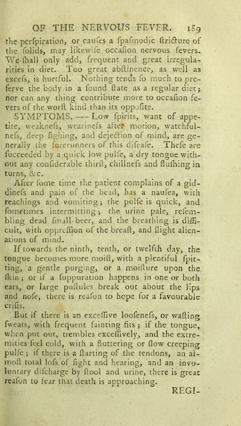 the perfpiration, or caufes a fpafmodic flridliire of the foiids, may likewife occafioa nervous fevers. We diall only add, frequent and great irregula- rities in diet. Too great abftinence, as well as excefs, is hurtful. Nothing tends fo much to pre- ferve the body in a found ftate as a regular diet; nor can any thing contribute more to occafion fe- vers of the word kind than its oppoiite. SYMPTOMS, Low fpirits, want of appe- tite, weaknefs, wearinefs after motion, watchfui- nefs, deep fghing, and dejection of mind, are ge- nerally the forerunners of this difeafe. Thefe are fucceeded by a quick low pulfe, a dry tongue with- out any coniiderable third, chilinefs and fluiliing in turns, &c. After fome time the patient complains of a gid- dinefs and pain of the head, has a naufea, with Teachings and vomiting; the pulfe is quick, and fometimes intermitting •, the urine pale, refem- bling dead frnall-beer, and the breathing is diffi- cult, with opprcffion of the bread, and dighc alien- ations of mind. If towards the ninth, tenth, or twelfth day, the tongue becomes more mold, with a plentiful fpit- ting, a gentle purging, or a moidure upon the dcin ; or if a fuppuration happens in one or both ears, or large puduics break out about the lips and nofe, there is reafon to hope for a favourable crifis. But if there is an exceffive loofenefs, or wading fweats, with frequent fainting fits ; if the tongue, when put out, trembles exceflively, and the extre- mities feel cold, with a fluttering or flow creeping pulfe ; if there is a darting of the tendons, an ai- med total lofs of flght and hearing, and an invo- luntary difeharge by dooi and urine, there is great reafon to fear that death is approaching. REGI-