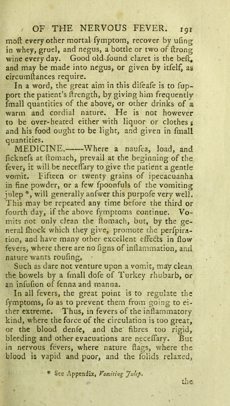 moft every other mortal fymptom, recover by ufing in whey, gruel, and negus, a bottle or two of ftrong wine every day. Good old found claret is the beft, and may be made into negus, or given by itfelf, as circumftances require. In a word, the great aim in this difeafe is to fup- port the patient’s ftrength, by giving him frequentir fmall quantities of the above, or other drinks of a warm and cordial nature. He is not however to be over-heated either with liquor or clothes ; and his food ought to be light, and given in fmall quantities. MEDICINE.——Where a naufea, load, and ficknefs at ftomach, prevail at the beginning of the fever, it will be necelTary to give the patient a gentle vomit. Fifteen or twenty grains of ipecacuanha in fine powder, or a few fpoonfuls of the vomiting julep will generally anfwer this purpofe very well. This may be repeated any rime before the third or fourth day, if the above fymptoms continue. Vo- mits not only clean the ftomach, but, by the ge- neral Ihock which they give, promote the perfpira- tion, and have many other excellent effeds in flow fevers, where there are no figns of inflammation, and nature wants roufing. Such as dare not venture upon a vomit, may clean the bowels by a fmall dofe of Turkey rhubarb, or an infufion of fenna and manna. In ail fevers, the great point is to regulate the fymptoms, fo as to prevent them from going to ei- ther extreme. Thus, in fevers of the inflammatory kind, where the force of the circulation is too great, or the blood denfe, and the fibres too rigid, bleeding and other evacuations are neceftary. But in nervous fevers, where nature flags, where the blood is vapid and poor, and the folids relaxed. he * See Appendix, Vomiting Julep^