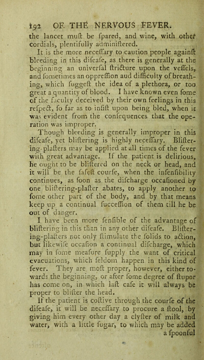 the lancet mud be fpared, and wine, with othe? cordials, plentifully adminidered. It is the more neceffary to caution people againft bleeding in this difeafe, as there is generally at the beginning an univerfal ftridture upon the veiTels, and fometimes an oppreffion aud difficiulty of breath- ing, which fugged the idea of a plethora, or too great a quantity of blood. I have known even fome of the faculty deceived by their own feelings in this refpedt, fo far as to infid upon being bled, when it was evident from the confequences that the ope- ration was improper. Though bleeding is generally improper in this difeafe, yet blidering is highJy neceffary. Blider- ing-pladers may be applied at all times of the fever with great advantage. If the patient is delirious, he ought to be blidered on the neck or head, and it will be the fafed courfe, when the infenfibility continues, as foon as the difeharge occafioned by one blidering-plader abates, to apply another to fome other part of the body, and by that means keep up a continual fucceffion of them till he be out of danger. I have been more fenfible of the advantage of blidering in this than in any other difeafe. Blider- ing-plafters not only dimulate the folids to adion, but iikewife occafion a continual difeharge, which may in fome meafure fupply the want of critical evacuations, w'hich feldom happen in this kind of fever. They are mod proper, however, either to- wards the beginning, or after fome degree of dupor has come on, in which iad cafe it will always be proper to blifter the head. If the patient is codive through the courfe of the difeafe, it will be neceffary to procure a dool, by giving him every other day a dyder of milk and water, with a little fugar, to which may be added a fpoonful