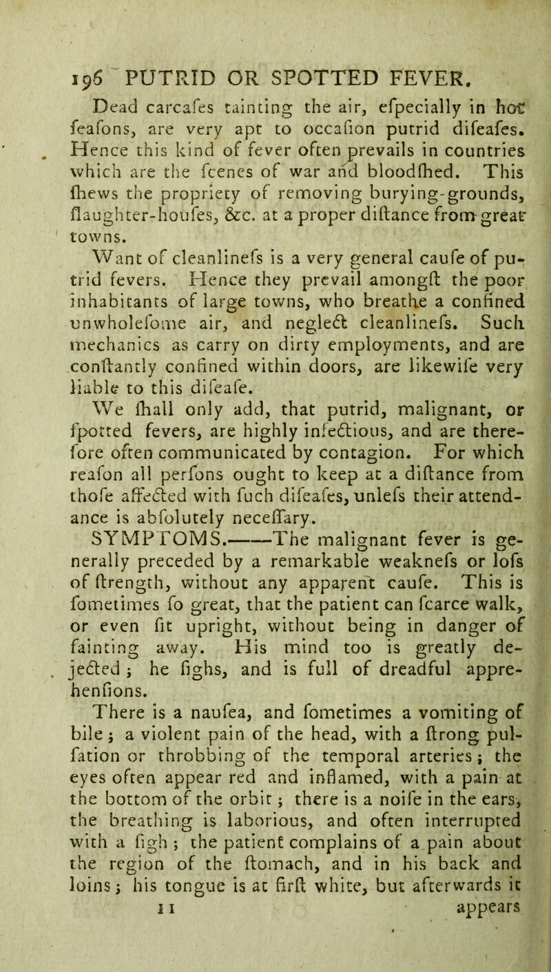 Dead carcafes tainting the air^ efpecially in hot: feafons, are very apt to occafion putrid difeafes. Hence this kind of fever often prevails in countries which are the fcencs of war and bloodfhed. This fhews the propriety of rennoving burying-grounds, flaughter-houfes;, &c. at a proper diftance from great- towns. Want of cleanlinefs is a very general caufe of pu- trid fevers. Hence they prevail amongft the poor inhabitants of large towns, who breathe a confined unwholefome air, and negle6f cleanlinefs. Such mechanics as carry on dirty employments, and are conflantly confined within doors, are likewife very liable to this difeafe. We iTiall only add, that putrid, malignant, or fported fevers, are highly infedtious, and are there- fore often communicated by contagion. For which reafon all perfons ought to keep at a diflance from thofe affedied with fuch difeafes, uniefs their attend- ance is abfolutely necefifary. SYMPTOMS. The malignant fever is ge- nerally preceded by a remarkable weaknefs or lofs of firength, without any apparent caufe. This is fometimes fo great, that the patient can fcarce walk, or even fit upright, without being in danger of fainting av/ay. His mind too is greatly de- jedled ; he fighs, and is full of dreadful appre- henfions. There is a naufea, and fometimes a vomiting of bile; a violent pain of the head, with a ftrong pul- fation or throbbing of the temporal arteries j the eyes often appear red and inflamed, with a pain at the bottom of the orbit; there is a noife in the ears, the breathing is laborious, and often interrupted with a figh ; the patient complains of a pain about the region of the ftomach, and in his back and loins 5 his tongue is at firft white, but afterwards it i I appears