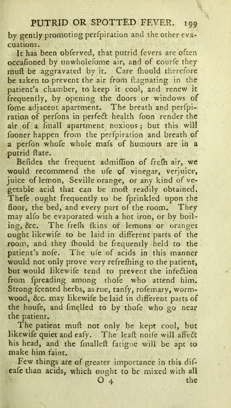 by gently promoting pcrfpiration and the other eva- cuations. It has been obferved, that putrid fevers are often occafioned by unwholefome air, and of courfe they- muft be aggravated by it. Care fliould therefore be taken to prevent the air from fiagnating in the patient’s chamber, to keep it cool, and renew it frequently, by opening the doors or windows of Tome adjacent apartment. The breath and perfpi- ration of perfons in perfedl health foon render the air of a fmall apartment noxious; but this will fooner happen from the perfpiration and breath of a perfon whofe whole mafs of humours are in a putrid (late. Befides the frequent admiflion of frefh air, we would recommend the ufe of vinegar, verjuice, juice of lemon, Seville orange, or any kind of ve- getable acid that can be mod readily obtained. Thefe ought frequently to be fprinkled upon the floor, the bed, and every part of the room. They may alfo be evaporated with a hot iron, or by boil- ing, &c. The frefli fkins of lemons or oranges ought likewife to be laid in different parts of the room, and they fhould be frequently held to the patient’s nofe. The ufe of acids in this manner would not only prove very refrefhing to the patient, but would likev/ife tend to prevent the infection from fpreading among thofe who attend him. Strong feented herbs, as rue, tanfy, rofemary, worm- wood, &c. may likewife belaid in different parts of the houfe, and fmelled to by thofe who go near the patient. The patient muft not only be kept cool, but likewife quiet and eafy. The lead noife will affe6t his head, and the fmalleft fatigue will be apt to make him faint. Few things arc of greater importance in this dif- eafe than acids, which ought to be mixed with all O 4 the