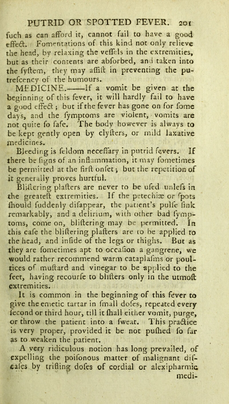 fuch as can afford it, cannot fail to have a good effed:. Fomentations of this kind not only relieve the head, by relaxing the veffels in the extremities, but as their contents are abforbed, and taken into the fyftem, they may affift in preventing the pu- trefcency of the humours. MEDICINE. If a vomit be given at the beginning of this fever, it will hardly fail to have a good effed:; but if the fever has gone on for fomc days, and the fymptoms are violent, vomits are not quire fo fafe. The body however is always to be kept gently open by clyfters, or mild laxative medicines. Bleeding is feldom neceffary in putrid fevers. If there be figns of an inflammation, it may fometimes be permitted at the firft onfet-, but the repetition of it generally proves hurtful. BlUiering pi afters are never to be ufed unlefs in the greareft extremities, if the petcchire or ^pots Ihould fuddenly difappear, the patient’s pulfe fink remarkably, and a delirium, with other bad fymp- toms, come on, bliftering may be permitted. In this cafe the bliftering plafters are to be applied to the head, and infide of the legs or thighs. But as they are fometimes apt to occafion a gangrene, we would rather recommend warm cataplafms or poul- tices of muftard and vinegar to be applied to the feet, having recourfe to bhfters only in the utmoft extremities. It is common in the beginning of this fever to give the emetic tartar in fmall dofes, repeated every fecqnd or third hour, till it fhall either vomit, purge, or throw the patient into a fweat. This pradlice is very proper, provided it be not puflied fo far as to-weaken the patient. A yery ridiculous notion has long prevailed, of expelling the poifonous matter of malignant dif- eafes by trifling dofes of cordial or alexipharmic medi-