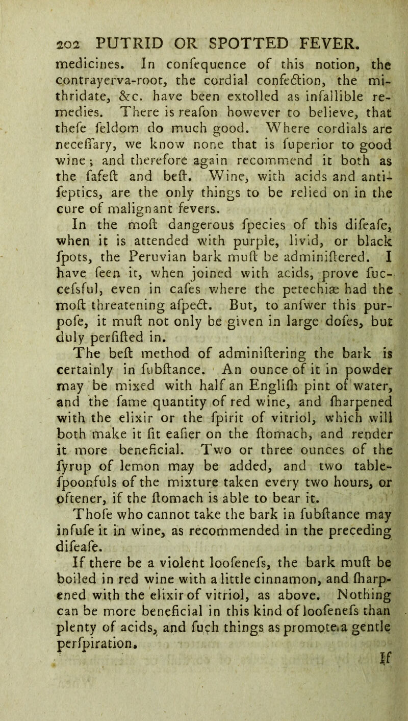 medicines. In confequence of this notion, the contrayerva-root, the cordial confedtion, the mi- thridate, &c. have been extolled as infallible re- medies. There is reafon however to believe, that thefe feldom do much good. Where cordials arc neceffary, we know none that is fuperior to good wine; and therefore again recommend it both as the fafeft and bed:. Wine, with acids and anti- feptics, are the only things to be relied on in the cure of malignant fevers. In the mod: dangerous fpecies of this difeafe, when it is attended with purple, livid, or black fpots, the Peruvian bark mud: be adminidered. I have feen it, when joined with acids, prove fuc- cefsful, even in cafes v/here the petechias had the mod: threatening afpedf. But, to anfwer this pur- pofe, it muft not only be given in large dofes, but duly perfided in. The bed: method of adminiftering the bark is certainly in fubftance. An ounce of it in powder may be mixed with half an Englifli pint of water, and the fame quantity of red wine, and fharpened with the elixir or the fpirit of vitriol, which will both make it fit eafier on the ftomach, and render it more beneficial. Two or three ounces of the fyrup of lemon may be added, and two table- fpoonfuls of the mixture taken every two hours, ox oftener, if the ftomach is able to bear it. Thofe who cannot take the bark in fubdance may infufe it in wine, as recommended in the preceding difeafe. If there be a violent loofenefs, the bark muft be boiled in red wine with a little cinnamon, and fharp- ened with the elixir of vitriol, as above. Nothing can be more beneficial in this kind of loofenefs than plenty of acids, and fuch things as promote»a gentle perfpiration. If