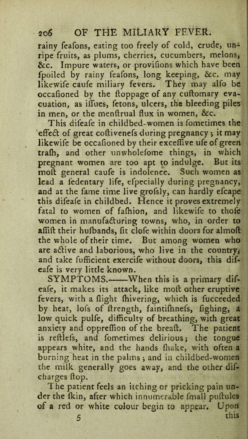 rainy feafons, eating too freely of cold, crude, un- ripe fruits, as plums, cherries, cucumbers, melonsj &c. Impure waters, or provifions which have been fpoiled by rainy feafons, long keeping, &c. may likewife caufe miliary fevers. They may alfo be occafioned by the ftoppage of any cuftomary eva- cuation, as ifTiies, fetons, ulcers, the bleeding piles in men, or the menftrual flux in women, &c. This difeafe in childbed-women is fomecimes the 'effedf of great coftivenefs during pregnancy ; it may likewife be occafioned by their exceflive ufe of green trafh, and other unwholefome things, in which pregnant women are too apt to indulge. But its moil general caufe is indolence. Such women as lead a fedentary life, efpecially during pregnancy, and at the fame time live grofsly, can hardly efcape this difeafe in childbed. Hence it proves extremely fatal to women of fafhion, and likewife to thofe women in manufadluring towns, who, in order to aiTifl: their hufbands, fit dofe within doors for almofl: the whole of their time. But among women who are adive and laborious, who live in the country,* and take fufficient exercife without doors, this dif- eafe is very little known. SYMPTOMS. When this is a primary dif- eafe, it makes its attack, like mofl: other eruptive fevers, with a flight fhivering, which is fucceeded by heat, lofs of ftrength, faintifhnefs, fighing, a low quick pulfe, difficulty of breathing, with great anxiety and oppreffion of the breaft. The patient is reftlefs, and fometimes delirious; the tongue appears white, and the hands fiiake, with often a burning heat in the palms *, and in childbed-women the milk generally goes away, and the other dif- charges flop. The patient feels an itching or pricking pain un- der the fkin, after which innumerable fmall puftules of a red or white colour begin to appear. Upon 5 this